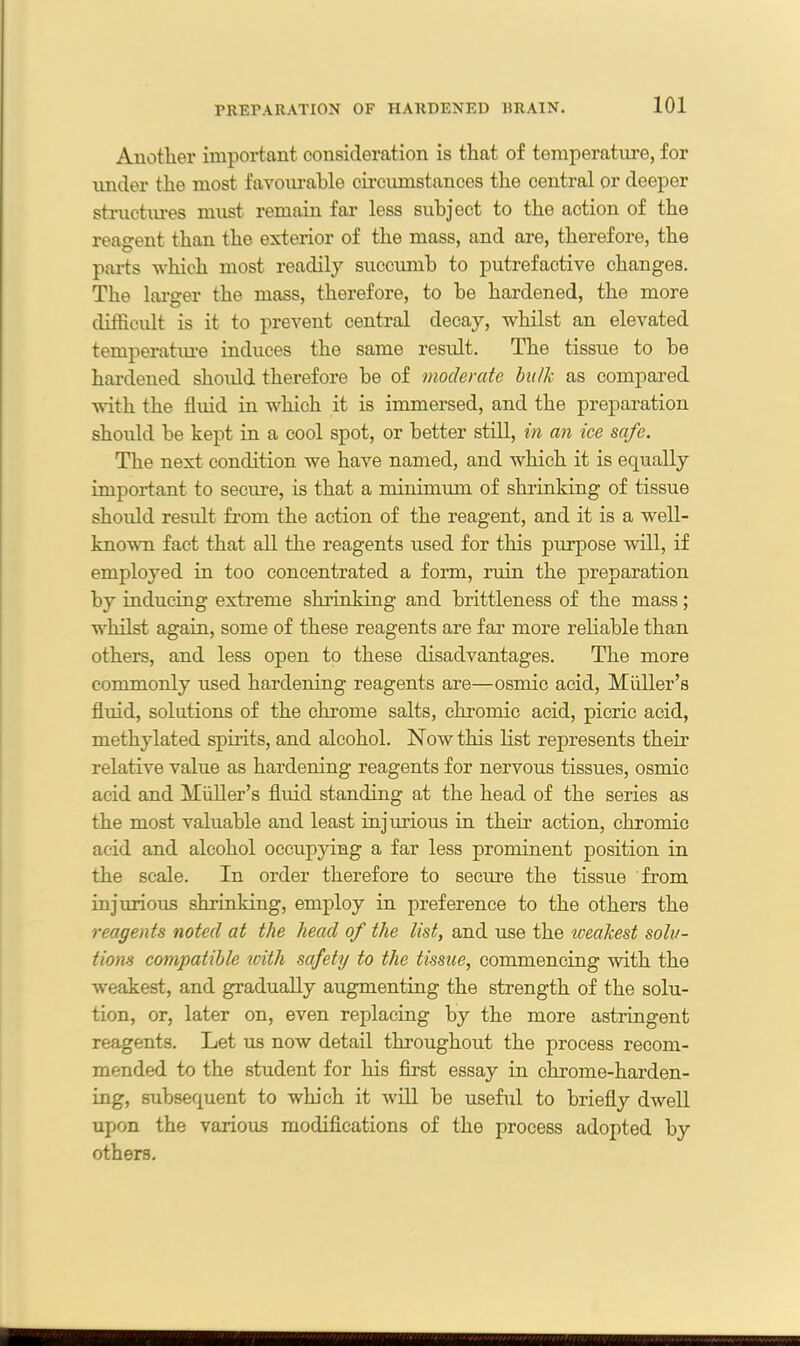 Another important consideration is that of temperature, for under the most favoiuable circumstances the central or deeper structures must remain far less subject to the action of the reagent than the exterior of the mass, and are, therefore, the parts which most readily succumb to putrefactive changes. The larger the mass, therefore, to be hardened, the more difficult is it to prevent central decay, whilst an elevated temperature induces the same result. The tissue to be hardened shoidd therefore be of moderate bulk as compared with the fluid in which it is immersed, and the preparation should be kept in a cool spot, or better still, in an ice safe. The next condition we have named, and which it is equally important to secure, is that a minimum of shrinking of tissue should result from the action of the reagent, and it is a well- known fact that all the reagents used for this purpose will, if employed in too concentrated a form, ruin the preparation by inducing extreme shrinking and brittleness of the mass; whilst again, some of these reagents are far more reliable than others, and less open to these disadvantages. The more commonly used hardening reagents are—osmic acid, Midler’s fluid, solutions of the chrome salts, chromic acid, picric acid, methylated spirits, and alcohol. Now this list represents their relative value as hardening reagents for nervous tissues, osmic acid and Muller’s fluid standing at the head of the series as the most valuable and least injurious in their action, chromic acid and alcohol occupying a far less prominent position in the scale. In order therefore to secure the tissue from injurious shrinking, employ in preference to the others the reagents noted at the head of the list, and use the weakest solu- tions compatible icitli safety to the tissue, commencing with the weakest, and gradually augmenting the strength of the solu- tion, or, later on, even replacing by the more astringent reagents. Let us now detail throughout the process recom- mended to the student for his first essay in chrome-harden- ing, subsequent to which it will be useful to briefly dwell upon the various modifications of the process adopted by others.
