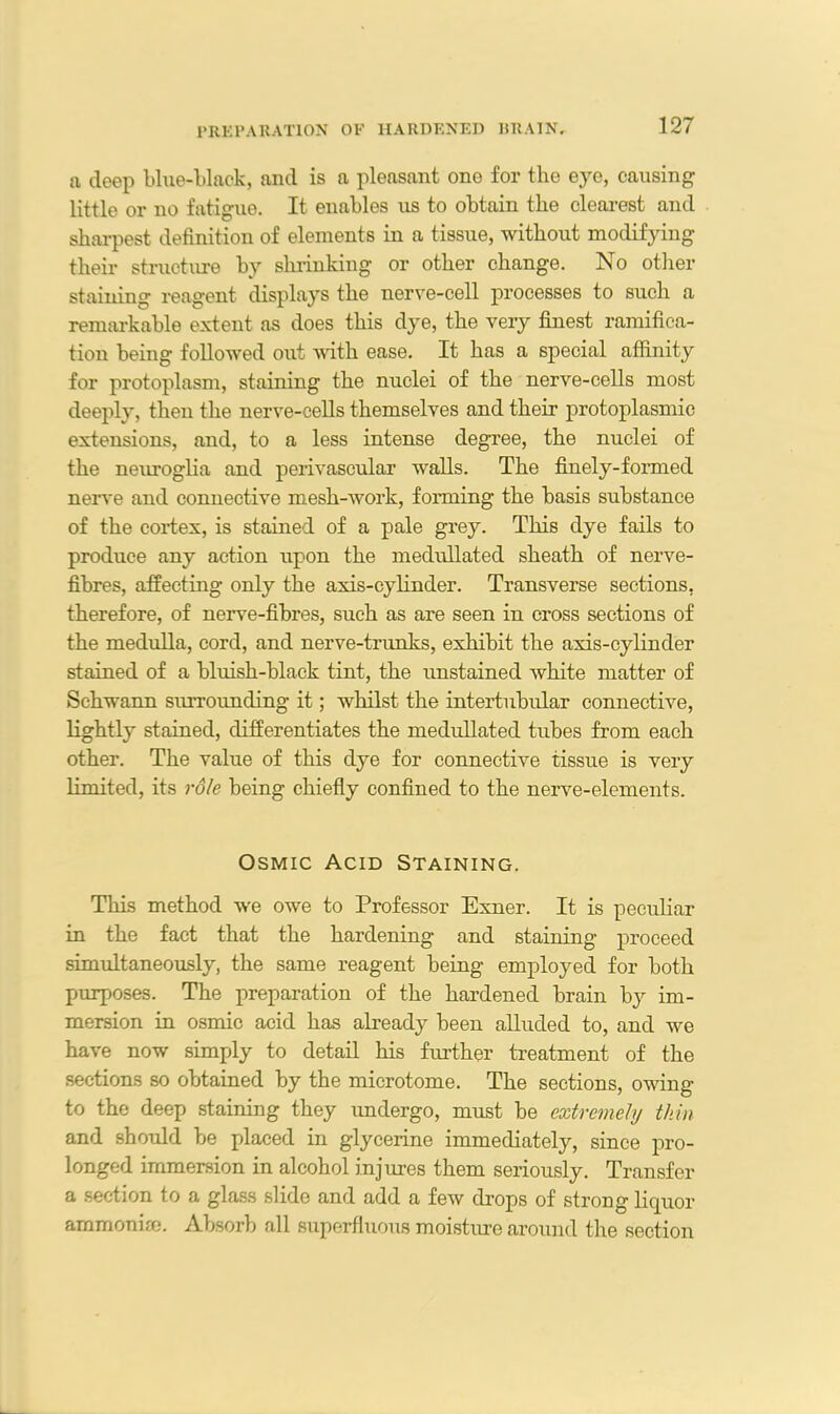a deep blue-black, and is a pleasant one for the eye, causing little or no fatigue. It enables us to obtain the clearest and sharpest definition of elements in a tissue, without modifying their structure by shrinking or other change. No other staining reagent displays the nerve-cell processes to such a remarkable extent as does this dye, the very finest ramifica- tion being followed out with ease. It has a special affinity for protoplasm, staining the nuclei of the nerve-cells most deeply, then the nerve-cells themselves and their protoplasmic extensions, and, to a less intense degree, the nuclei of the neuroglia and perivascular walls. The finely-formed nerve and connective mesh-work, forming the basis substance of the cortex, is stained of a pale grey. This dye fails to produce any action upon the medullated sheath of nerve- fibres, affecting only the axis-cylinder. Transverse sections, therefore, of nerve-fibres, such as are seen in cross sections of the medulla, cord, and nerve-trunks, exhibit the axis-cylinder stained of a bluish-black tint, the unstained white matter of Schwann surrounding it; whilst the intertubular connective, lightly stained, differentiates the medullated tubes from each other. The value of this dye for connective tissue is very limited, its role being chiefly confined to the nerve-elements. Osmic Acid Staining. This method we owe to Professor Exner. It is peculiar in the fact that the hardening and staining proceed simultaneously, the same reagent being employed for both purposes. The preparation of the hardened brain by im- mersion in osmic acid has already been alluded to, and we have now simply to detail his further treatment of the sections so obtained by the microtome. The sections, owing to the deep staining they undergo, must be extremely thin and should be placed in glycerine immediately, since pro- longed immersion in alcohol injures them seriously. Transfer a section to a glass slide and add a few drops of strong liquor ammonim. Absorb all superfluous moisture around the section