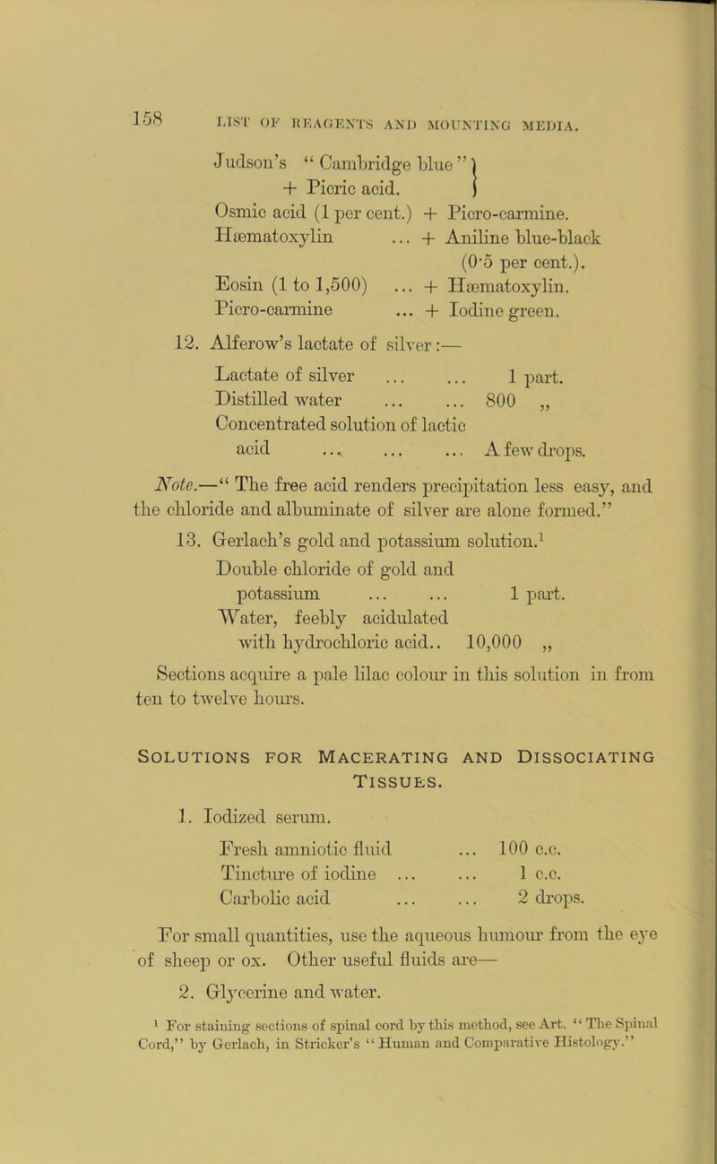 Judson’s “ Cambridge blue ” 1 + Picric acid. j Osmic acid (1 per cent.) + Picro-carmine. Hsematoxylin ... + Aniline blue-black (0-5 per cent.). Eosin (1 to 1,500) ... + Hsematoxylin. Picro-cannine ... -f Iodine green. 12. Alferow’s lactate of silver:— Lactate of silver ... ... 1 part. Distilled water ... ... 800 „ Concentrated solution of lactic acid .. * ... ... A few drops. Note.—“ The free acid renders precipitation less easy, and the chloride and albuminate of silver are alone formed.” 13. Gerlach’s gold and potassium solution.1 Double chloride of gold and potassium ... ... 1 part. Water, feebly acidulated with hydrochloric acid.. 10,000 „ Sections acquire a pale lilac colour in this solution in from ten to twelve hours. Solutions for Macerating and Dissociating Tissues. 1. Iodized serum. Fresh amniotic fluid ... 100 c.c. Tincture of iodine ... ... 1 c.c. Carbolic acid ... ... 2 drops. For small quantities, use the aqueous humour from the eye of sheep or ox. Other useful fluids are— 2. Glycerine and water. 1 For staining sections of spinal cord by this method, see Art. “ The Spinal Cord,” by Gcrlach, in Strieker’s “ Human and Comparative Histology.”