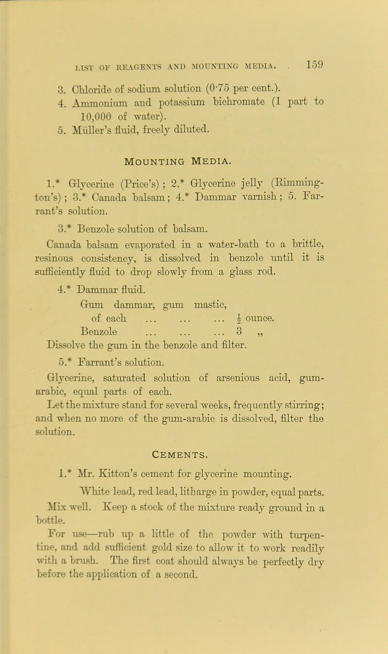 3. Chloride of sodium solution (075 per cent.). 4. Ammonium and potassium bichromate (1 part to 10,000 of water). 5. Muller’s fluid, freely diluted. Mounting Media. 1.* Glycerine (Price’s) ; 2.* Glycerine jelly (Rimming- ton’s); 3.* Canada balsam; 4.* Dammar varnish; 5. Par- rant’s solution. 3. * Benzole solution of balsam. Canada balsam evaporated in a water-bath to a brittle, resinous consistency, is dissolved in benzole until it is sufficiently fluid to drop slowly from a glass rod. 4. * Dammar fluid. Gum dammar, gum mastic, of each ... ... ... | ounce. Benzole ... ... ... 3 „ Dissolve the gum in the benzole and filter. o* Fan-ant’s solution. Glycerine, saturated solution of arsenious acid, gum- arabic, equal parts of each. Let the mixture stand for several weeks, frequently stirring; and when no more of the gum-arabic is dissolved, filter the solution. Cements. 17 Mr. Kitton’s cement for glycerine mounting. White lead, red lead, litharge in powder, equal parts. Mix well. Keep a stock of the mixture ready ground in a bottle. For use—rub up a little of the powder with turpen- tine, and add sufficient gold size to allow it to work readily with a brush. The first coat should always be perfectly dry before the application of a second.