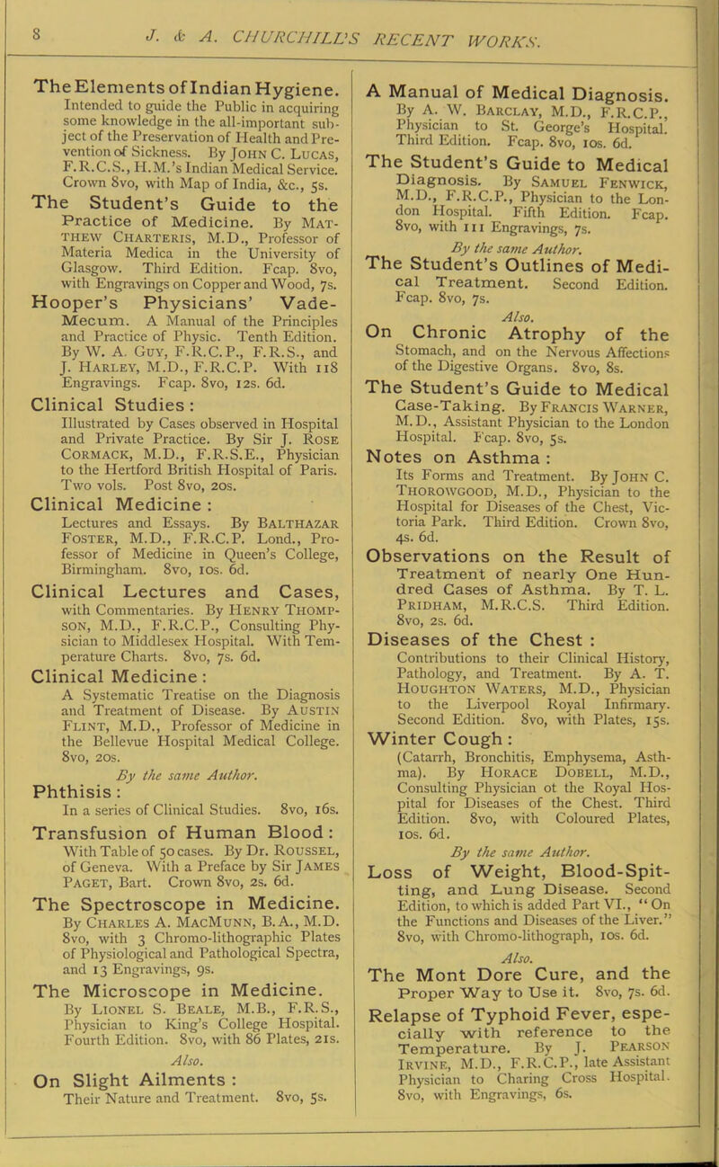 The Elements of Indian Hygiene. Intended to guide the Public in acquiring some knowledge in the all-important sub- ject of the Preservation of Health and Pre- vention of Sickness. By John C. Lucas, F.R.C.S., H.M.’s Indian Medical Service. Crown 8vo, with Map of India, &c., 5s. The Student’s Guide to the Practice of Medicine. By Mat- thew Charteris, M.D., Professor of Materia Medica in the University of Glasgow. Third Edition. Fcap. 8vo, with Engravings on Copper and Wood, 7s. Hooper’s Physicians’ Vade- Mecum. A Manual of the Principles and Practice of Physic. Tenth Edition. By W. A. Guy, F.R.C.P., F.R.S., and J. Harley, M.D., F.R.C.P. With 118 Engravings. Fcap. 8vo, 12s. 6d. Clinical Studies : Illustrated by Cases observed in Hospital and Private Practice. By Sir J. Rose Cormack, M.D., F.R.S.E., Physician to the Hertford British Hospital of Paris. Two vols. Post 8vo, 20s. Clinical Medicine : Lectures and Essays. By Balthazar Foster, M.D., F.R.C.P. Lond., Pro- fessor of Medicine in Queen’s College, Birmingham. 8vo, 10s. 6d. Clinical Lectures and Cases, with Commentaries. By Henry Thomp- son, M.D., F.R.C.P., Consulting Phy- sician to Middlesex Hospital. With Tem- perature Charts. 8vo, 7s. 6d. Clinical Medicine : A Systematic Treatise on the Diagnosis and Treatment of Disease. By Austin Flint, M.D., Professor of Medicine in the Bellevue Hospital Medical College. 8vo, 20s. By the same Author. Phthisis : In a series of Clinical Studies. 8vo, 16s. Transfusion of Human Blood : With Table of 50 cases. By Dr. Roussel, of Geneva. With a Preface by Sir James Paget, Bart. Crown 8vo, 2s. 6d. The Spectroscope in Medicine. By Charles A. MacMunn, B.A., M.D. 8vo, with 3 Chromo-lithographic Plates of Physiological and Pathological Spectra, and 13 Engravings, 9s. The Microscope in Medicine. By Lionel S. Beale, M.B., F.R. S., Physician to King’s College Hospital. Fourth Edition. 8vo, with 86 Plates, 21s. Also. On Slight Ailments : Their Nature and Treatment. 8vo, 5s. A Manual of Medical Diagnosis. By A. W. Barclay, M.D., F.R.C.P., Physician to St. George’s Hospital! Third Edition. Fcap. 8vo, 10s. 6d. The Student’s Guide to Medical Diagnosis. By Samuel Fenwick, M.D., F.R.C.P., Physician to the Lon- don Hospital. Fifth Edition. Fcap. 8vo, with hi Engravings, 7s. By the sa?ne Author. The Student’s Outlines of Medi- cal Treatment. Second Edition. Fcap. 8vo, 7s. Also. On Chronic Atrophy of the Stomach, and on the Nervous Affections of the Digestive Organs. 8vo, 8s. The Student’s Guide to Medical Case-Taking. By Francis Warner, M. D., Assistant Physician to the London Hospital. Fcap. 8vo, 5s. Notes on Asthma: Its Forms and Treatment. By John C. Thorowgood, M.D., Physician to the Hospital for Diseases of the Chest, Vic- toria Park. Third Edition. Crown 8vo, 4s. 6d. Observations on the Result of Treatment of nearly One Hun- dred Cases of Asthma. By T. L. Pridham, M.R.C.S. Third Edition. 8vo, 2s. 6d. Diseases of the Chest : Contributions to their Clinical History, Pathology, and Treatment. By A. T. Houghton Waters, M.D., Physician to the Liverpool Royal Infirmary. Second Edition. 8vo, with Plates, 15s. Winter Cough : (Catarrh, Bronchitis, Emphysema, Asth- ma). By Horace Dobell, M.D., Consulting Physician ot the Royal Hos- pital for Diseases of the Chest. Third Edition. 8vo, with Coloured Plates, 1 os. 6d. By the same Author. Loss of Weight, Blood-Spit- ting, and Lung Disease. Second Edition, to which is added Part VI., “ On the Functions and Diseases of the Liver.” 8vo, with Chromo-lithograph, 10s. 6d. Also. The Mont Dore Cure, and the Proper Way to Use it. 8vo, 7s. 6d. Relapse of Typhoid Fever, espe- cially with reference to the Temperature. By J. Pearson Irvine, M.D., F.R.C.P., late Assistant Physician to Charing Cross Hospital. 8vo, with Engravings, 6s.