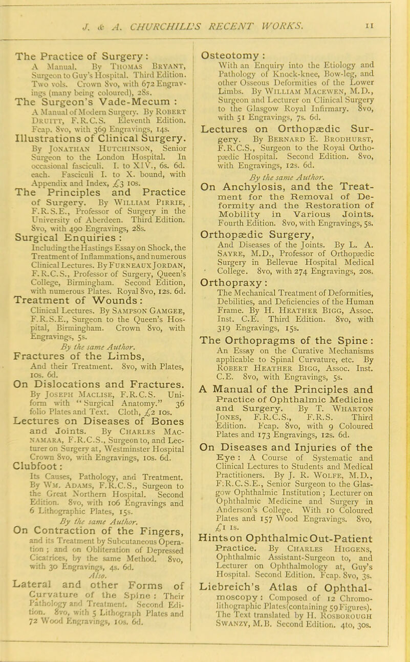 The Practice of Surgery : A Manual. By Thomas Bryant, j Surgeon to Guy’s Hospital. Third Edition. j Two vols. Crown Svo, with 672 Engrav- ings (many being coloured), 28s. The Surgeon’s Vade-Mecum : A Manual of Modern Surgery. By Robert Druitt, F.R. C.S. Eleventh Edition. Fcap. Svo, with 369 Engravings, 14s. Illustrations of Clinical Surgery. By Jonathan Hutchinson, Senior Surgeon to the London Hospital. In occasional fasciculi. I. to XIV., 6s. 6d. each. Fasciculi I. to X. bound, with Appendix and Index, ^3 10s. The Principles and Practice of Surgery. By William Pirrie, j F.R.S.E., Professor of Surgery in the j University of Aberdeen. Third Edition. Svo, with 490 Engravings, 28s. Surgical Enquiries : Including the Hastings Essay on Shock, the Treatment of Inflammations, and numerous Clinical Lectures. By Furneaux Jordan, F.R.C.S., Professor of Surgery, Queen’s College, Birmingham. Second Edition, with numerous Plates. Royal 8vo, 12s. 6d. Treatment of Wounds: Clinical Lectures. By Sampson Gamgee, F.R.S.E., Surgeon to the Queen’s Hos- pital, Birmingham. Crown 8vo, with Engravings, 5s. By the same Author. Fractures of the Limbs, And their Treatment. 8vo, with Plates, 10s. 6d. On Dislocations and Fractures. By Joseph Maclise, F.R.C.S. Uni- form with “ Surgical Anatomy.” 36 folio Plates and Text. Cloth, £2 10s. Lectures on Diseases of Bones and Joints. By Charles Mac- namara, F.R.C.S., Surgeon to, and Lec- turer on Surgery at, Westminster Hospital Crown 8vo, with Engravings, 10s. 6d. Clubfoot: Its Causes, Pathology, and Treatment. By Wm. Adams, F.R.C.S., Surgeon to the Great Northern Hospital. Second Edition. 8vo, with 106 Engravings and 6 Lithographic Plates, 15s. By the same Author. On Contraction of the Fingers, i and its Treatment by Subcutaneous Opera- tion ; and on Obliteration of Depressed | Cicatrices, by the same Method. 8vo, with 30 Engravings, 4s. 6d. Also. Lateral and other Forms of Curvature of the Spine : Their j Pathology and Treatment. Second Edi- 1 tion. Svo, with 5 Lithograph Plates and 72 Wood Engravings, 10s. 6d. Osteotomy : With an Enquiry into the Etiology and Pathology of Knock-knee, Bow-leg, and other Osseous Deformities of the Lower Limbs. By William Macewen, M.D., Surgeon and Lecturer on Clinical Surgery to the Glasgow Royal Infirmary. Svo, with 51 Engravings, 7s. 6d. Lectures on Orthopaedic Sur- gery. By Bernard E. Brodhurst, F.R.C.S., Surgeon to the Royal Ortho- paedic Hospital. Second Edition. Svo, with Engravings, 12s. 6d. By the same Author. On Anchylosis, and the Treat- ment for the Removal of De- formity and the Restoration of Mobility in Various Joints. Fourth Edition. 8vo, with Engravings, 5s. Orthopaedic Surgery, And Diseases of the Joints. By L. A. Sayre, M.D., Professor of Orthopaedic Surgery in Bellevue Hospital Medical College. 8vo, with 274 Engravings, 20s, Orthopraxy: The Mechanical Treatment of Deformities, Debilities, and Deficiencies of the Human Frame. By H. Heather Bigg, Assoc. Inst. C.E. Third Edition. 8vo, with 319 Engravings, 15s. The Orthopragms of the Spine : An Essay on the Curative Mechanisms applicable to Spinal Curvature, etc. By Robert Heather Bigg, Assoc. Inst. C.E. Svo, with Engravings, 5s. A Manual of the Principles and Practice of Ophthalmic Medicine and Surgery. By T. Wharton Jones, F.R.C.S., F.R.S. Third Edition. Fcap. 8vo, with 9 Coloured Plates and 173 Engravings, 12s. 6d. On Diseases and Injuries of the Eye : A Course of Systematic and Clinical Lectures to Students and Medical Practitioners. By J. R. Wolfe, M.D., F;R.C. S.E., Senior Surgeon to the Glas- gow Ophthalmic Institution; Lecturer on Ophthalmic Medicine and Surgery in Anderson’s College. With 10 Coloured Plates and 157 Wood Engravings. Svo, £1 is. Hintson Ophthalmic Out-Patient Practice. By Charles IIiggens, Ophthalmic Assistant-Surgeon to, and Lecturer on Ophthalmology at, Guy’s Hospital. Second Edition. Fcap. Svo, 3s. Liebreich’s Atlas of Ophthal- moscopy : Composed of 12 Chromo- lithographic Plates(containing 59Figures). 1 he Text translated by H. Rosborough Swanzy, M.B. Second Edition. 4to, 30s.