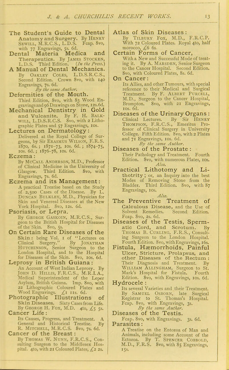 The Student’s Guide to Dental Anatomy and Surgery. By Henry Sewill, M.R.C.S., L.D.S. Fcap. Svo, with 77 Engravings, 5s. 6d. Dental Materia Medica and Therapeutics. By James Stocken, L.D.S. Third Edition. (In the Press.) A Manual of Dental Mechanics. By Oakley Coles, L.D.S.R.C.S., Second Edition. Crown 8vo, with 140 Engravings, 7s. 6d. By the same Author. Deformities of the Mouth. Third Edition, Svo, with 83 Wood En- gravingsand96Drawings on Stone, I2s.6d. Mechanical Dentistry in Gold and Vulcanite. By F. H. Balk- will, L.D.S.R.C.S. Svo, with 2 Litho- graphic Plates and 57 Engravings, 10s. Lectures on Dermatology: Delivered at the Royal College of Sur- geons, by Sir Erasmus Wilson, F.R.S. 1870, 6s. ; 1871-73, 1 os. 6d.; 1874-75, 10s. 6d.; 1876-78, 10s. 6d. Eczema: By McCall Anderson, M.D., Professor of Clinical Medicine in the University of Glasgow. Third Edition. 8vo, with Engravings, 7s- 6d. Eczema and its Management: A practical Treatise based on the Study of 2,500 Cases of the Disease. By L. Duncan Bulkley, M.D., Physician for Skin and Venereal Diseases at the New York Hospital. 8vo, 12s. 6d. Psoriasis, or Lepra. By George Gaskoin, M.R.C.S., Sur- geon to the British Hospital for Diseases of the Skin. 8vo, 5s. On Certain Rare Diseases of the Skin: being Vol. 1 of “Lectures on Clinical Surgery.” By Jonathan Hutchinson, Senior Surgeon to the London Hospital, and to the Hospital for Diseases of the Skin. 8vo, 10s. 6d. Leprosy in British Guiana : An Account of West Indian Leprosy. By John D. Hillis, F.R.C.S., M.R.I.A., Medical Superintendent of the Leper Asylum, British Guiana. Imp. 8vo, with 22 Lithographic Coloured Plates and Wood Engravings. £1 11s. 6d. Photographic Illustrations of Skin Diseases. Sixty Cases from Life. By George H. Fox, M.D. 4to, £5 5s. Cancer Life: Its Causes, Progress, and Treatment. A General and Historical Treatise. By R. Mitchell, M.R.C.S. 8vo, 7s. 6d. Cancer of the Breast: By Thomas W. Nunn, P'.R.C.S., Con- sulting Surgeon to the Middlesex Hos- pital. 4to, with 21 Coloured Plates, £2 2s. Atlas of Skin Diseases : By Tilbury Fox, M.D., F.R.C.P. With 72 Coloured Plates. Royal 4to, half morocco, £6 6s. Certain Forms of Cancer, With a New and Successful Mode of treat- ing it. By A. Marsden, Senior Surgeon to the Cancer Hospital. Second Edition. Svo, with Coloured Plates, 8s. 6d. On Cancer: Its Allies, and other Tumours, with special reference to their Medical and Surgical Treatment. By F. Albert Purcell, M.D., Surgeon to the Cancer Hospital, Brompton. 8vo, with 21 Engravings, 10s. 6d. Diseases of the Urinary Organs : Clinical Lectures. By Sir Henry Thompson, F.R.C.S., Emeritus Pro- fessor of Clinical Surgery in University College. Fifth Edition. 8vo, with 2 Plates and 71 Engravings, 10s. 6d. By the same Author. Diseases of the Prostate : Their Pathology and Treatment. Fourth Edition. Svo, with numerous Plates, 10s. Also. Practical Lithotomy and Li- thotrity; or, an Inquiry into the best Modes of Removing Stone from the Bladder. Third Edition. Svo, with 87 Engravings, 10s. Also. The Preventive Treatment of Calculous Disease, and the Use of Solvent Remedies. Second Edition. Fcap. 8vo, 2s. 6d. Diseases of the Testis, Sperm- atic Cord, and Scrotum. By Thomas B. Curling, F.R.S., Consult- ing Surgeon to the London Hospital. Fourth Edition. 8vo, with Engravings, 16s. Fistula, Haemorrhoids, Painful Ulcer, Stricture, Prolapsus, and other Diseases of the Rectum : Their Diagnosis and Treatment. By William Allingham, Surgeon to St. Mark’s Hospital for Fistula. Fourth Edition. 8vo, with Engravings, 10s. 6d. Hydrocele : Its several Varieties and their Treatment. By Samuel Osborn, late Surgical Registrar to St. Thomas’s Hospital. Fcap. 8vo, with Engravings, 3s. By the same Author. Diseases of the Testis. Fcap. 8vo, with Engravings. 3s. 6d. Parasites: A Treatise on the Entozoa of Man and Animals, including some Account of the Ectozoa. By T. Spencer Cobbold, M.D., F.R.S. 8vo, with 85 Engravings, 15s.