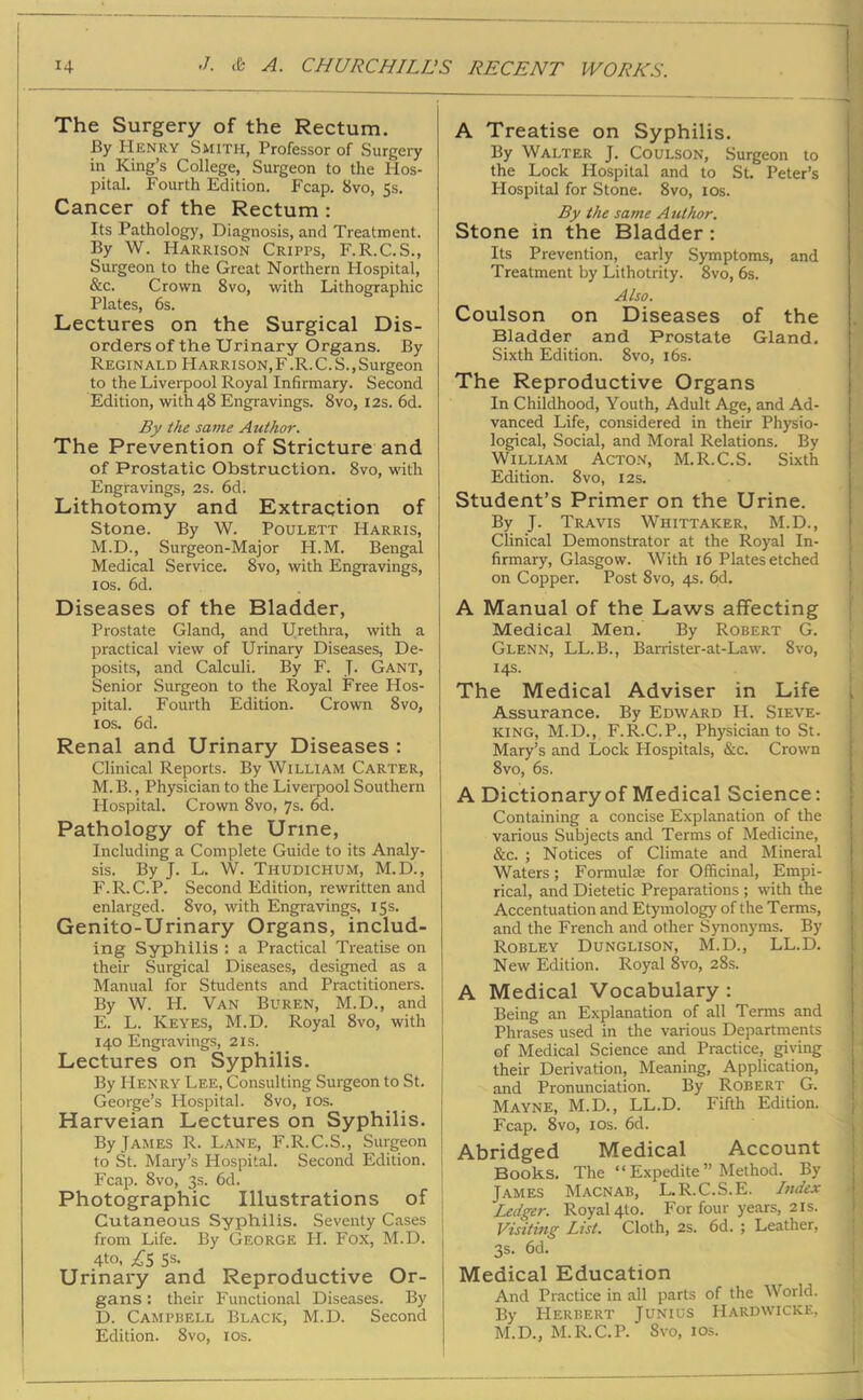 14 -/. & A. CHURCHILLS RECENT IVOR ICS. The Surgery of the Rectum. By Henry Smith, Professor of Surgery in King’s College, Surgeon to the Hos- pital. Fourth Edition. Fcap. 8vo, 5s. Cancer of the Rectum : Its Pathology, Diagnosis, and Treatment. By W. Harrison Cripps, F.R.C.S., Surgeon to the Great Northern Hospital, &c. Crown 8vo, with Lithographic Plates, 6s. Lectures on the Surgical Dis- orders of the Urinary Organs. By Reginald Harrison,F.R.C.S.,Surgeon J to the Liverpool Royal Infirmary. Second Edition, with 48 Engravings. 8vo, 12s. 6d. By the same Author. The Prevention of Stricture and of Prostatic Obstruction. 8vo, with Engravings, 2s. 6d. Lithotomy and Extraction of Stone. By W. Poulett Harris, M.D., Surgeon-Major PI.M. Bengal Medical Service. 8vo, with Engravings, 1 os. 6d. Diseases of the Bladder, Prostate Gland, and Urethra, with a practical view of Urinary Diseases, De- posits, and Calculi. By F. J. Gant, Senior Surgeon to the Royal Free Hos- pital. Fourth Edition. Crown 8vo, 1 os. 6d. Renal and Urinary Diseases : Clinical Reports. By William Carter, M. B., Physician to the Liverpool Southern Hospital. Crown 8vo, 7s. 6d. Pathology of the Urine, Including a Complete Guide to its Analy- sis. By J. L. W. Thudichum, M.D., F.R.C.P. Second Edition, rewritten and enlarged. 8vo, with Engravings, 15s. Genito-Urinary Organs, includ- ing Syphilis : a Practical Treatise on their Surgical Diseases, designed as a Manual for Students and Practitioners. By W. H. Van Buren, M.D., and E. L. Keyes, M.D. Royal 8vo, with 140 Engravings, 21s. Lectures on Syphilis. By Henry Lee, Consulting Surgeon to St. George’s Hospital. 8vo, 10s. Harveian Lectures on Syphilis. By James R. Lane, F.R.C.S., Surgeon to St. Mary’s Hospital. Second Edition. Fcap. 8vo, 3s. 6d. Photographic Illustrations of Cutaneous Syphilis. Seventy Cases j from Life. By George H. Fox, M.D. 4to, £5 5s- Urinary and Reproductive Or- gans : their Functional Diseases. By D. Campbell Black, M.D. Second Edition. 8vo, 10s. A Treatise on Syphilis. By Walter J. Coulson, Surgeon to the Lock Hospital and to St. Peter’s Hospital for Stone. 8vo, 10s. By the same Author. Stone in the Bladder : Its Prevention, early Symptoms, and Treatment by Lithotrity. 8vo, 6s. Also. Coulson on Diseases of the Bladder and Prostate Gland. Sixth Edition. 8vo, 16s. The Reproductive Organs In Childhood, Youth, Adult Age, and Ad- vanced Life, considered in their Physio- logical, Social, and Moral Relations. By William Acton, M.R.C.S. Sixth Edition. 8vo, 12s. Student’s Primer on the Urine. By J. Travis Whittaker, M.D., Clinical Demonstrator at the Royal In- firmary, Glasgow. With 16 Plates etched on Copper. Post 8vo, 4s. 6d. A Manual of the Laws affecting Medical Men. By Robert G. Glenn, LL.B., Barrister-at-Law. 8vo, 14s. The Medical Adviser in Life Assurance. By Edward H. Sieve- king, M.D., F.R.C.P., Physician to St. Mary’s and Lock Hospitals, &c. Crown 8vo, 6s. A Dictionary of Medical Science: Containing a concise Explanation of the various Subjects and Terms of Medicine, &c. ; Notices of Climate and Mineral Waters; Formulas for Officinal, Empi- rical, and Dietetic Preparations ; with the Accentuation and Etymology of the Terms, and the French and other Synonyms. By Robley Dunglison, M.D., LL.D. New Edition. Royal Svo, 28s. A Medical Vocabulary : Being an Explanation of all Terms and Phrases used in the various Departments of Medical Science and Practice, giving their Derivation, Meaning, Application, and Pronunciation. By Robert G. Mayne, M.D., LL.D. Fifth Edition. Fcap. 8vo, 1 os. 6d. Abridged Medical Account Books. The “ Expedite ” Method. By James Macnab, L.R.C.S.E. Index Ledger. Royal 4to. For four years, 21s. Visiting List. Cloth, 2s. 6d. ; Leather, 3s. 6d. Medical Education And Practice in all parts of the World. By Herbert Junius Hardwicke, M.D., M.R.C.P. 8vo, 10s.