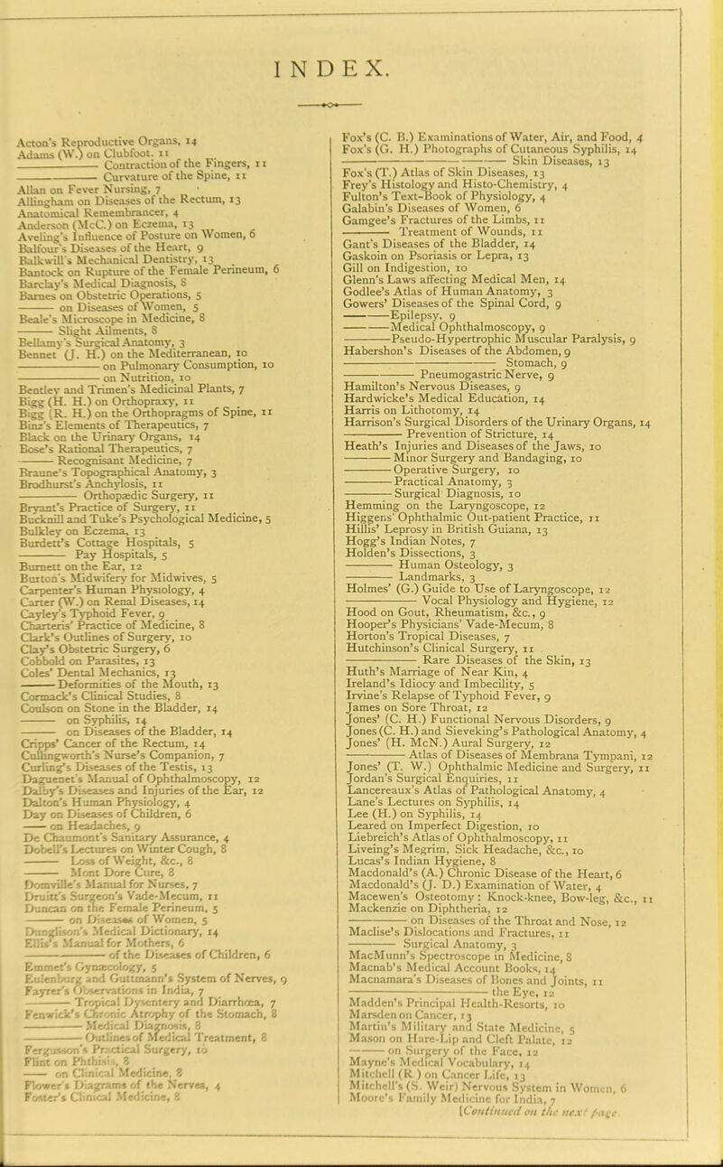 INDEX. Acton's Reproductive Organs, 14 Adams (W.) on Clubfoot. 11 Contraction of the Fingers, 11 Curvature of the Spine, 11 Allan on Fever Nursing, 7 • AUingham on Diseases of the Rectum, 13 Anatomical Remembrancer, 4 Anderson (McC.) on Eczema, 13 Aveling's Influence of Posture on Women, 0 Balfour's Diseases of the Heart, 9 Balk will’s Mechanical Dentistry, 13 Bantock on Rupture of the Female Perineum, 0 Barclay’s Medical Diagnosis, S Barnes on Obstetric Operations, 5 on Diseases of Women, 5 Beale's Microscope in Medicine, 8 Slight Ailments, 8 Bellamy’s Surgical Anatom)', 3 Bennet’ (J. H.) on the Mediterranean, 10 on Pulmonary Consumption, 10 on Nutrition, 10 Bentley and Trimen’s Medicinal Plants, 7 Bigg (H. H.) on Orthopraxy, 11 Bigg (R. H.) on the Orthopragms of Spine, 11 Binz’s Elements of Therapeutics, 7 Black on the Urinary Organs, 14 Bose’s Rational Therapeutics, 7 Recognisant Medicine, 7 Braune's Topographical Anatomy, 3 Brodhurst’s Anchylosis, 11 Orthopaedic Surgery, n Bryant’s Practice of Surgery, n Bucknill and Tuke’s Psychological Medicine, 5 Bulkley on Eczema, 13 BurdetPs Cottage Hospitals, 5 Pay Hospitals, 5 Burnett on the Ear, 12 Burton’s Midwifery for Midwives, 5 Carpenter’s Human Physiology, 4 Carter (W.) on Renal Diseases, 14 Cayley’s Typhoid Fever, 9 Charteris’ Practice of Medicine, 8 Clark’s Outlines of Surgery, 10 Clay’s Obstetric Surgery, 6 Cobbold on Parasites, 13 Coles’ Dental Mechanics, 13 Deformities of the Mouth, 13 Cormack’s Clinical Studies, 8 Coulson on Stone in the Bladder, 14 on Syphilis, 14 on Diseases of the Bladder, 14 Cripps’ Cancer of the Rectum, 14 Cullingworth’s Nurse’s Companion, 7 Curling’s Diseases of the Testis, 13 Daguenet's Manual of Ophthalmoscopy, 12 Dalby’s Diseases and Injuries of the Ear, 12 Dalton's Human Physiology, 4 Day on Diseases of Children, 6 on Headaches, 9 De Chaumont’s Sanitary Assurance, 4 Dobell’s Lectures on Winter Cough, 8 Loss of Weight, &c., 8 Mont Dore Cure, 8 Domville’s Manual for Nurses, 7 Drain's Surgeon’s Vade-Mecum, 11 Duncan on the Female Perineum, 5 on Diseases of Women, 5 Dunglison’s Medical Dictionary, 14 Ellis’s Manual for Mothers, 6 of the Diseases of Children, 6 Emmet’s Gynaecology, 5 Eulenburg and Guttmann’s System of Nerves, 9 Fayrer’s Observations in India, 7 Tropical Dysentery and Diarrhoea, 7 Fenwick’s Chronic Atrophy of the Stomach, 8 Medical Diagnosis, 8 Outlines of Medical Treatment, 8 Fergus son's Practical Surgery, 16 Flint on Phthid,, 3 on Clinical Medicine. 8 Flower’s Diagrams of the Nerves, 4 Foster’s Clinical Medicine, 8 Fox’s (C. B.) Examinations of Water, Air, and Food, 4 Fox’s (G. H.) Photographs of Cutaneous Syphilis, 14 — Skin Diseases, 13 Fox’s (T.) Atlas of Skin Diseases, 13 Frey’s Histology and Histo-Chemistry, 4 Fulton’s Text-Book of Physiology, 4 Galabin’s Diseases of Women, 6 Gamgee’s Fractures of the Limbs, 11 Treatment of Wounds, 11 Gant’s Diseases of the Bladder, 14 Gaskoin on Psoriasis or Lepra, 13 Gill on Indigestion, 10 Glenn’s Laws affecting Medical Men, 14 Godlee’s Atlas of Human Anatomy, 3 Gowers’ Diseases of the Spinal Cord, 9 Epilepsy. 9 Medical Ophthalmoscopy, 9 Pseudo-Hypertrophic Muscular Paralysis, 9 Habershon’s Diseases of the Abdomen, 9 Stomach, 9 Pneumogastric Nerve, 9 Hamilton's Nervous Diseases, 9 Hardwicke’s Medical Education, 14 Harris on Lithotomy, 14 Harrison’s Surgical Disorders of the Urinary Organs, 14 Prevention of Stricture, 14 Heath’s Injuries and Diseasesof the Jaws, 10 Minor Surgery and Bandaging, 10 Operative Surgery, 10 Practical Anatomy, 3 Surgical Diagnosis, 10 Hemming on the Laryngoscope, 12 Higger.s’ Ophthalmic Out-patient Practice, 11 Hillis’ Leprosy in British Guiana, 13 Hogg’s Indian Notes, 7 Holden’s Dissections, 3 Human Osteology, 3 Landmarks, 3 Holmes’ (G.) Guide to Use of Laryngoscope, 12 Vocal Physiology and Hygiene, 12 Hood on Gout, Rheumatism, &c., 9 Hooper’s Physicians’ Vade-Mecum, 8 Horton’s Tropical Diseases, 7 Hutchinson’s Clinical Surgery, 11 Rare Diseases of the Skin, 13 Huth’s Marriage of Near Kin, 4 Ireland’s Idiocy and Imbecility, 5 Irvine’s Relapse of Typhoid Fever, 9 James on Sore Throat, 12 Jones’ (C. H.) Functional Nervous Disorders, 9 Jones (C. H.)and Sieveking’s Pathological Anatomy, 4 Jones’ (H. McN.) Aural Surgery, 12 • Atlas of Diseases of Membrana Tympani, 12 Jones’ (T. W.) Ophthalmic Medicine and Surgery, 11 Jordan’s Surgical Enquiries, n Lancereaux’s Atlas of Pathological Anatomy, 4 Lane’s Lectures on Syphilis, 14 Lee (H.) on Syphilis, 14 Leared on Imperfect Digestion, 10 Liebreich’s Atlas of Ophthalmoscopy, 11 Liveing’s Megrim, Sick Headache, &c., 10 Lucas’s Indian Hygiene, 8 Macdonald’s (A.) Chronic Disease of the Heart, 6 Macdonald’s (J. D.) Examination of Water, 4 Macewen’s Osteotomy: Knock-knee, Bow-leg, Stc., 11 Mackenzie on Diphtheria, 12 on Diseases of the Throat and Nose, 12 Maclise’s Dislocations and Fractures, 11 Surgical Anatomy, 3 MacMunn’s Spectroscope in Medicine, 8 Macnab’s Medical Account Books, 14 Macnamara’s Diseases of Bones and Joints, 11 the Eye, 12 Madden’s Principal Health-Resorts, 10 Marsdcn on Cancer, 13 ] Martin’s Military and State Medicine, 5 i Mason on Hare-Lip and Cleft Palate, 12 on Surgery of the Face, 12 Mayne’s Medical Vocabulary, 14 I Mitchell (R ) on Cancer Life, 13 I Mitchell’s (S. Weir) Nervous System in Women, 6 | Moore’s Family Medicine for India, 7 [Continual on tin next fiage.