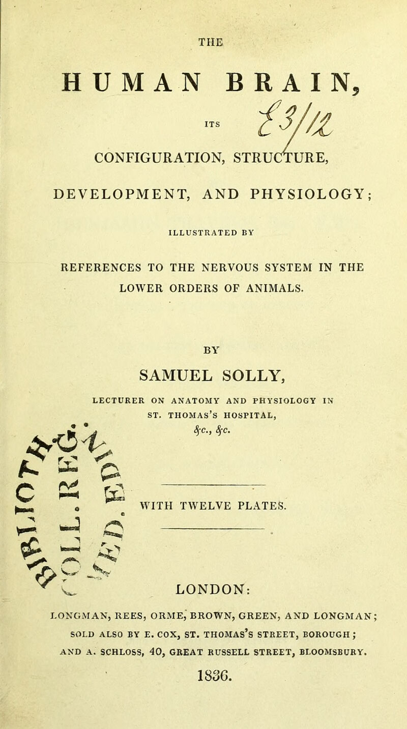 THE HUMAN BRAIN, CONFIGURATION, STRUCTURE, DEVELOPMENT, AND PHYSIOLOGY; ILLUSTRATED BY REFERENCES TO THE NERVOUS SYSTEM IN THE LOWER ORDERS OF ANIMALS. BY SAMUEL SOLLY, LECTURER ON ANATOMY AND PHYSIOLOGY IN st. Thomas’s hospital, LONGMAN, REES, ORME, BROWN, GREEN, AND LONGMAN SOLD ALSO BY E. COX, ST. THOMAS’S STREET, BOROUGH; AND A. SCHLOSS, 40, GREAT RUSSELL STREET, BLOOMSBURY. 1836.