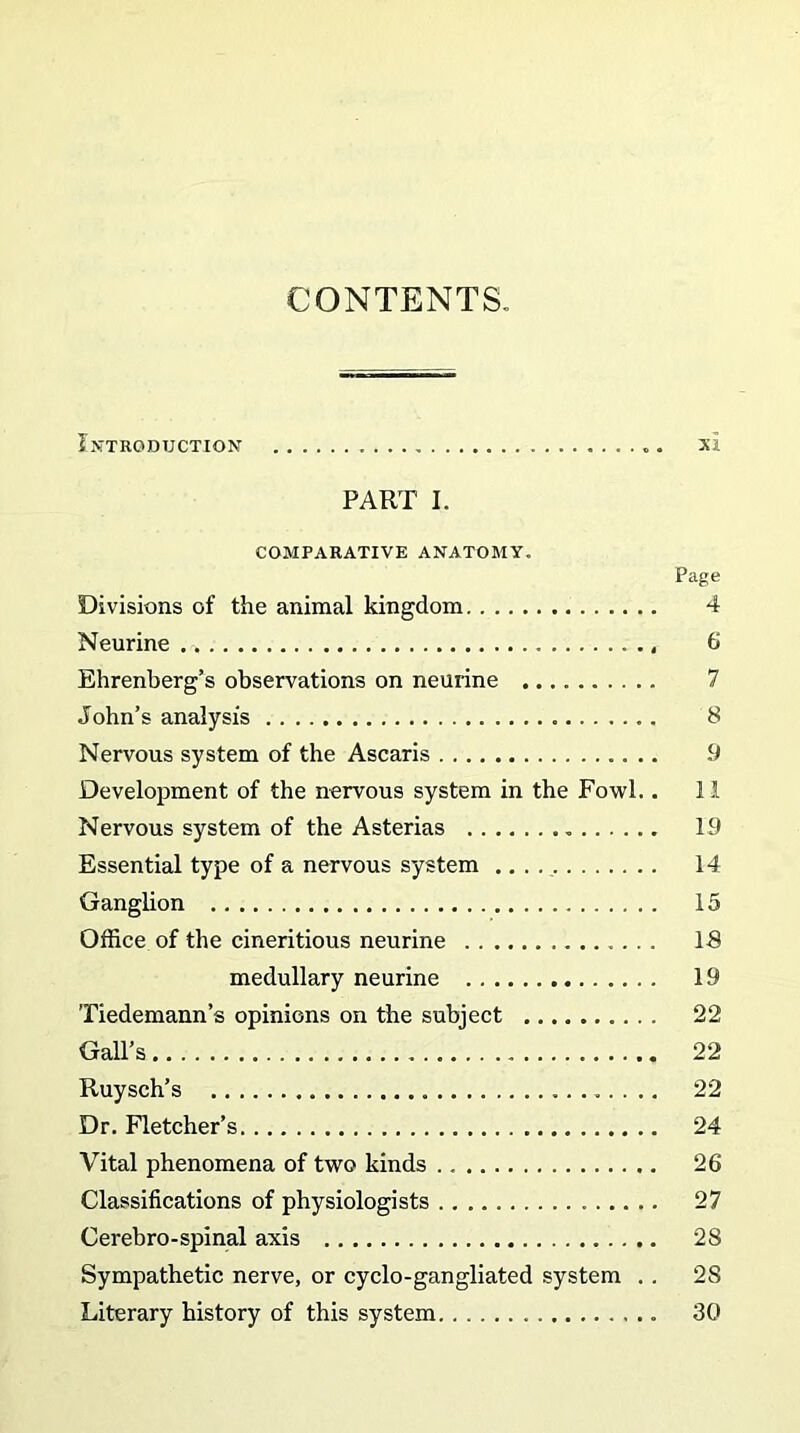 CONTEXTS Introduction . xl PART I. COMPARATIVE ANATOMY. Page Divisions of the animal kingdom 4 Neurine . -. , 6 Ehrenberg’s observations on neurine John’s analysis 8 Nervous system of the Ascaris 9 Development of the nervous system in the Fowl.. 11 Nervous system of the Asterias . 19 Essential type of a nervous system 14 Ganglion 15 Office of the cineritious neurine 18 medullary neurine 19 Tiedemann’s opinions on the subject 22 Gall’s 22 Ruysch’s 22 Dr. Fletcher’s 24 Vital phenomena of two kinds 26 Classifications of physiologists 27 Cerebro-spinal axis 28 Sympathetic nerve, or cyclo-gangliated system . . 2S Literary history of this system 30