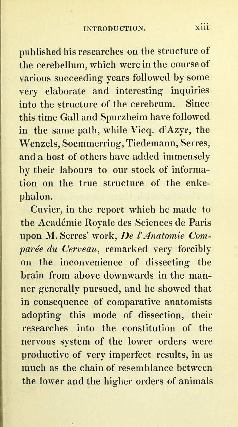 published his researches on the structure of the cerebellum, which were in the course of various succeeding- years followed by some very elaborate and interesting inquiries into the structure of the cerebrum. Since this time Gall and Spurzheim have followed in the same path, while Vicq. d’Azyr, the Wenzels, Soemmerring, Tiedemann, Serres, and a host of others have added immensely by their labours to our stock of informa- tion on the true structure of the enke- phalon. Cuvier, in the report which he made to the Academie Royale des Sciences de Paris upon M. Serres’ work, De VAnatomie Com- pare du Cerveau, remarked very forcibly on the inconvenience of dissecting the brain from above downwards in the man- ner generally pursued, and he showed that in consequence of comparative anatomists adopting this mode of dissection, their researches into the constitution of the nervous system of the lower orders were productive of very imperfect results, in as much as the chain of resemblance between the lower and the higher orders of animals