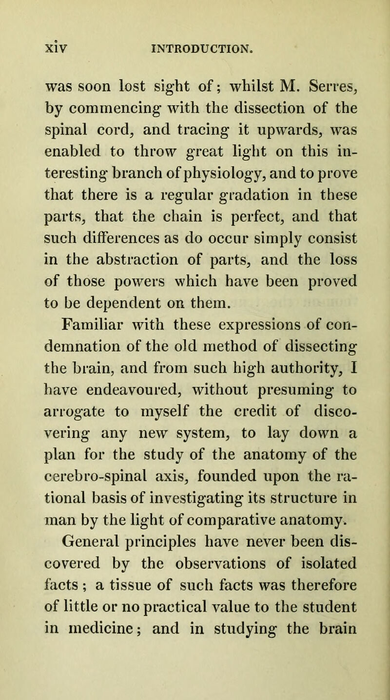 was soon lost sight of; whilst M. Serres, by commencing with the dissection of the spinal cord, and tracing it upwards, was enabled to throw great light on this in- teresting branch of physiology, and to prove that there is a regular gradation in these parts, that the chain is perfect, and that such differences as do occur simply consist in the abstraction of parts, and the loss of those powers which have been proved to be dependent on them. Familiar with these expressions of con- demnation of the old method of dissecting the brain, and from such high authority, I have endeavoured, without presuming to arrogate to myself the credit of disco- vering any new system, to lay down a plan for the study of the anatomy of the cerebro-spinal axis, founded upon the ra- tional basis of investigating its structure in man by the light of comparative anatomy. General principles have never been dis- covered by the observations of isolated facts ; a tissue of such facts was therefore of little or no practical value to the student in medicine; and in studying the brain