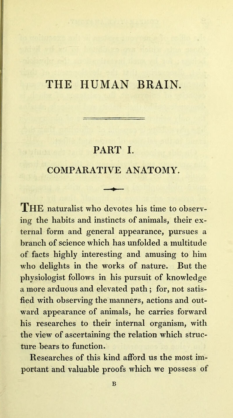 THE HUMAN BRAIN. PART I. COMPARATIVE ANATOMY. The naturalist who devotes his time to observ- ing the habits and instincts of animals, their ex- ternal form and general appearance, pursues a branch of science which has unfolded a multitude of facts highly interesting and amusing to him who delights in the works of nature. But the physiologist follows in his pursuit of knowledge a more arduous and elevated path ; for, not satis- fied with observing the manners, actions and out- ward appearance of animals, he carries forward his researches to their internal organism, with the view of ascertaining the relation which struc- ture bears to function. Researches of this kind afford us the most im- portant and valuable proofs which we possess of B