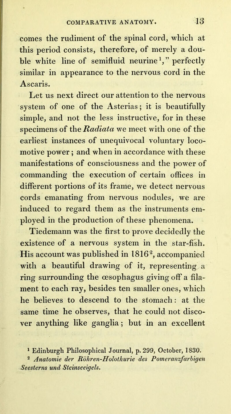 comes the rudiment of the spinal cord, which at this period consists, therefore, of merely a dou- ble white line of semifluid neurine V’ perfectly similar in appearance to the nervous cord in the Ascaris. Let us next direct our attention to the nervous system of one of the Asterias; it is beautifully simple, and not the less instructive, for in these specimens of the Radiata we meet with one of the earliest instances of unequivocal voluntary loco- motive power; and when in accordance with these manifestations of consciousness and the power of commanding the execution of certain offices in different portions of its frame, we detect nervous cords emanating from nervous nodules, we are induced to regard them as the instruments em- ployed in the production of these phenomena. Tiedemann was the first to prove decidedly the existence of a nervous system in the star-fish. His account was published in 18161 2, accompanied with a beautiful drawing of it, representing a ring surrounding the oesophagus giving off* a fila- ment to each ray, besides ten smaller ones, which he believes to descend to the stomach: at the same time he observes, that he could not disco- ver anything like ganglia; but in an excellent 1 Edinburgh Philosophical Journal, p.299, October, 1830. 2 Anatomie der Rdhren-Holotkurie des Pomeranzfarbigen Seesterns und Steinseeigels.