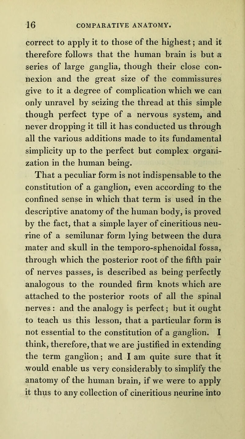 correct to apply it to those of the highest; and it therefore follows that the human brain is hut a series of large ganglia, though their close con- nexion and the great size of the commissures give to it a degree of complication which we can only unravel by seizing the thread at this simple though perfect type of a nervous system, and never dropping it till it has conducted us through all the various additions made to its fundamental simplicity up to the perfect but complex organi- zation in the human being. That a peculiar form is not indispensable to the constitution of a ganglion, even according to the confined sense in which that term is used in the descriptive anatomy of the human body, is proved by the fact, that a simple layer of cineritious neu- rine of a semilunar form lying between the dura mater and skull in the temporo-sphenoidal fossa, through which the posterior root of the fifth pair of nerves passes, is described as being perfectly analogous to the rounded firm knots which are attached to the posterior roots of all the spinal nerves: and the analogy is perfect; but it ought to teach us this lesson, that a particular form is not essential to the constitution of a ganglion. I think, therefore, that we are justified in extending the term ganglion; and I am quite sure that it would enable us very considerably to simplify the anatomy of the human brain, if we were to apply it thus to any collection of cineritious neurine into