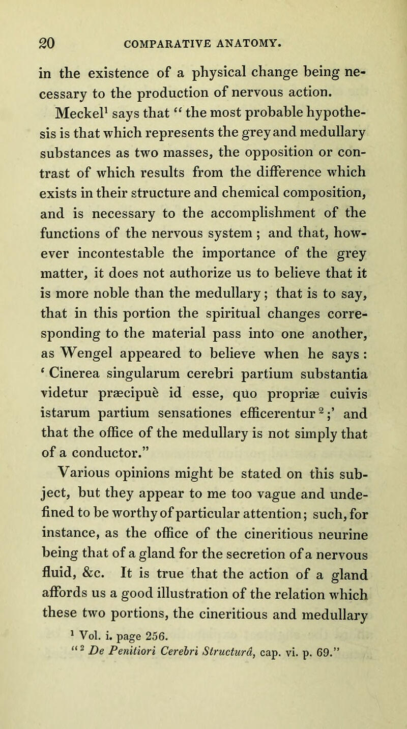 in the existence of a physical change being ne- cessary to the production of nervous action. Meckel1 says that “ the most probable hypothe- sis is that which represents the grey and medullary substances as two masses, the opposition or con- trast of which results from the difference which exists in their structure and chemical composition, and is necessary to the accomplishment of the functions of the nervous system ; and that, how- ever incontestable the importance of the grey matter, it does not authorize us to believe that it is more noble than the medullary; that is to say, that in this portion the spiritual changes corre- sponding to the material pass into one another, as Wengel appeared to believe when he says: * Cinerea singularum cerebri partium substantia videtur praecipue id esse, quo propriae cuivis istarum partium sensationes efficerentur2and that the office of the medullary is not simply that of a conductor.” Various opinions might be stated on this sub- ject, but they appear to me too vague and unde- fined to be worthy of particular attention; such, for instance, as the office of the cineritious neurine being that of a gland for the secretion of a nervous fluid, &c. It is true that the action of a gland affords us a good illustration of the relation which these two portions, the cineritious and medullary 1 Vol. i. page 256. “2 De Penitiori Cerebri Structurd, cap. vi. p. 69.”