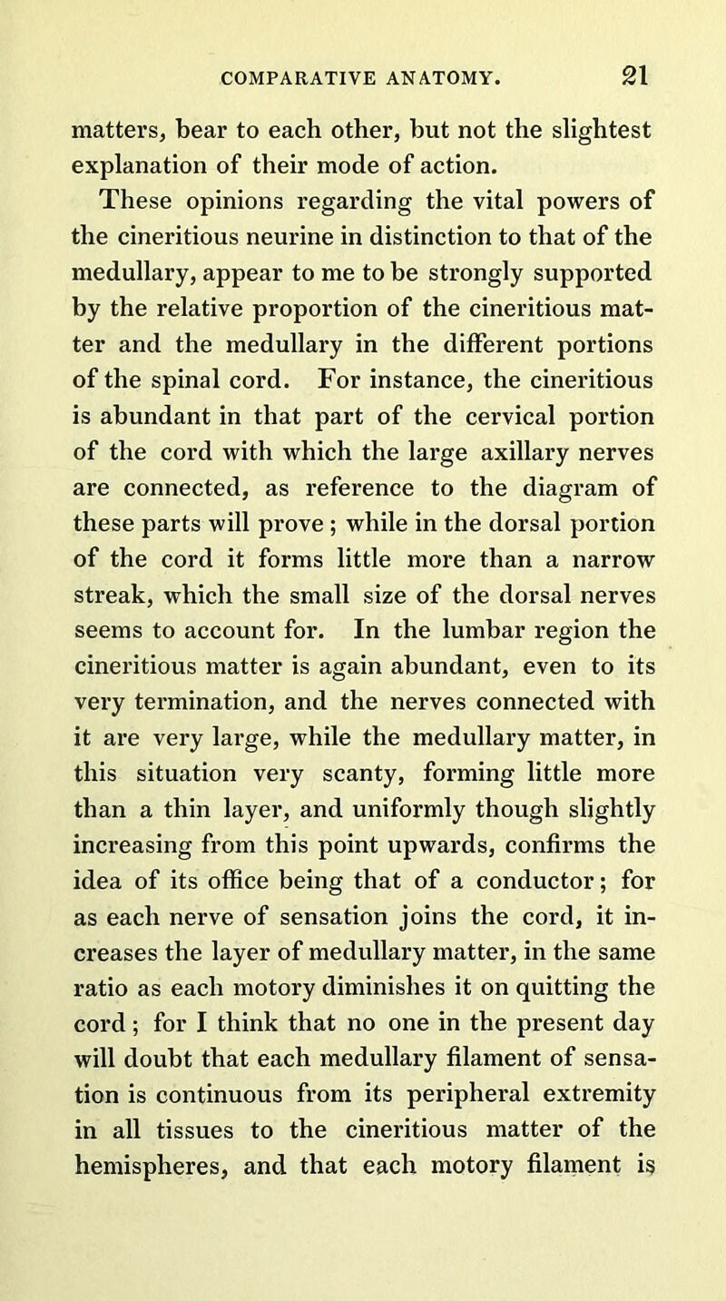 matters, bear to each other, but not the slightest explanation of their mode of action. These opinions regarding the vital powers of the cineritious neurine in distinction to that of the medullary, appear to me to be strongly supported by the relative proportion of the cineritious mat- ter and the medullary in the different portions of the spinal cord. For instance, the cineritious is abundant in that part of the cervical portion of the cord with which the large axillary nerves are connected, as reference to the diagram of these parts will prove ; while in the dorsal portion of the cord it forms little more than a narrow streak, which the small size of the dorsal nerves seems to account for. In the lumbar region the cineritious matter is again abundant, even to its very termination, and the nerves connected with it are very large, while the medullary matter, in this situation very scanty, forming little more than a thin layer, and uniformly though slightly increasing from this point upwards, confirms the idea of its office being that of a conductor; for as each nerve of sensation joins the cord, it in- creases the layer of medullary matter, in the same ratio as each motory diminishes it on quitting the cord; for I think that no one in the present day will doubt that each medullary filament of sensa- tion is continuous from its peripheral extremity in all tissues to the cineritious matter of the hemispheres, and that each motory filament is