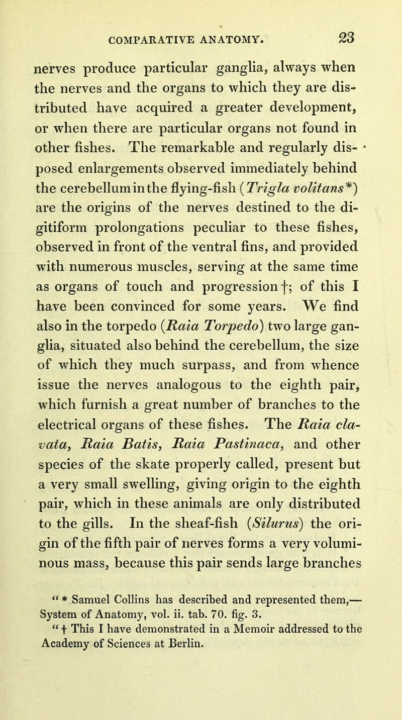 nerves produce particular ganglia, always when the nerves and the organs to which they are dis- tributed have acquired a greater development, or when there are particular organs not found in other fishes. The remarkable and regularly dis- posed enlargements observed immediately behind the cerebellum in the flying-fish (Trigla volitans *) are the origins of the nerves destined to the di- gitiform prolongations peculiar to these fishes, observed in front of the ventral fins, and provided with numerous muscles, serving at the same time as organs of touch and progression f; of this I have been convinced for some years. We find also in the torpedo [Kata Torpedo) two large gan- glia, situated also behind the cerebellum, the size of which they much surpass, and from whence issue the nerves analogous to the eighth pair, which furnish a great number of branches to the electrical organs of these fishes. The Raia cla- vaia, Raia Batis, Raia Pastinaca, and other species of the skate properly called, present but a very small swelling, giving origin to the eighth pair, which in these animals are only distributed to the gills. In the sheaf-fish (Silurus) the ori- gin of the fifth pair of nerves forms a very volumi- nous mass, because this pair sends large branches “ * Samuel Collins has described and represented them,— System of Anatomy, vol. ii. tab. 70. fig. 3. “ t This I have demonstrated in a Memoir addressed to the Academy of Sciences at Berlin.