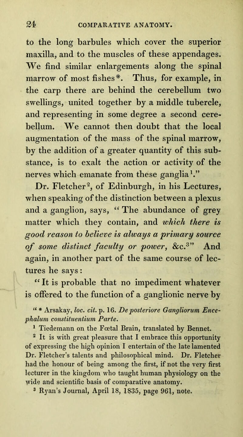 to the long barbules which cover the superior maxilla, and to the muscles of these appendages. We find similar enlargements along the spinal marrow of most fishes*. Thus, for example, in the carp there are behind the cerebellum two swellings, united together by a middle tubercle, and representing in some degree a second cere- bellum. We cannot then doubt that the local augmentation of the mass of the spinal marrow, by the addition of a greater quantity of this sub- stance, is to exalt the action or activity of the nerves which emanate from these ganglia1.” Dr. Fletcher2, of Edinburgh, in his Lectures, when speaking of the distinction between a plexus and a ganglion, says, “ The abundance of grey matter which they contain, and which there is good reason to believe is always a primary source of some distinct faculty or power, &c.3” And again, in another part of the same course of lec- tures he says: <£ It is probable that no impediment whatever is offered to the function of a ganglionic nerve by “ * Arsakay, loc. cit. p. 16. De posteriore Gangliorum Ence- phaluvi constituentium Parte. 1 Tiedemann on the Foetal Brain, translated by Bennet. 2 It is with great pleasure that I embrace this opportunity of expressing the high opinion I entertain of the late lamented Dr. Fletcher’s talents and philosophical mind. Dr. Fletcher had the honour of being among the first, if not the very first lecturer in the kingdom who taught human physiology on the wide and scientific basis of comparative anatomy. 3 Ryan’s Journal, April 18, 1835, page 961, note.