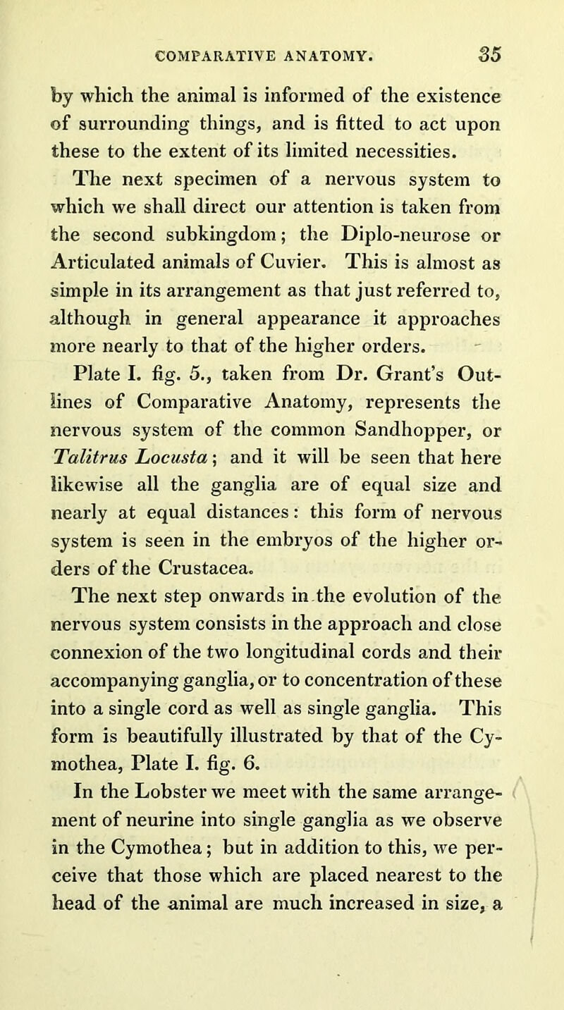 by which the animal is informed of the existence of surrounding things, and is fitted to act upon these to the extent of its limited necessities. The next specimen of a nervous system to which we shall direct our attention is taken from the second subkingdom; the Diplo-neurose or Articulated animals of Cuvier. This is almost as simple in its arrangement as that just referred to, although in general appearance it approaches more nearly to that of the higher orders. Plate I. fig. 5., taken from Dr. Grant’s Out- lines of Comparative Anatomy, represents the nervous system of the common Sandhopper, or Talitrus Locusta; and it will be seen that here likewise all the ganglia are of equal size and nearly at equal distances: this form of nervous system is seen in the embryos of the higher or- ders of the Crustacea. The next step onwards in the evolution of the nervous system consists in the approach and close connexion of the two longitudinal cords and their accompanying ganglia, or to concentration of these into a single cord as well as single ganglia. This form is beautifully illustrated by that of the Cy- mothea, Plate I. fig. 6. In the Lobster we meet with the same arrange- ment of neurine into single ganglia as we observe in the Cymothea; but in addition to this, we per- ceive that those which are placed nearest to the head of the animal are much increased in size, a