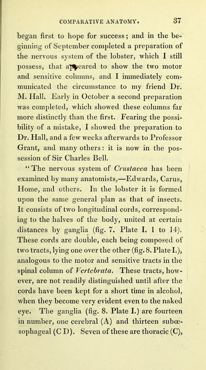 began first to hope for success; and in the be- ginning of September completed a preparation of the nervous system of the lobster, which I still possess, that appeared to show the two motor and sensitive columns, and I immediately com- municated the circumstance to my friend Dr. M. Hall. Early in October a second preparation was completed, which showed these columns far more distinctly than the first. Fearing the possi- bility of a mistake, I showed the preparation to Dr. Hall, and a few weeks afterwards to Professor Grant, and many others: it is now in the pos- session of Sir Charles Bell. “ The nervous system of Crustacea has been examined by many anatomists,—Edwards, Carus, Home, and others. In the lobster it is formed upon the same general plan as that of insects. It consists of two longitudinal cords, correspond- ing to the halves of the body, united at certain distances by ganglia (fig. 7. Plate I. 1 to 14). These cords are double, each being composed of two tracts, lying one over the other (fig. 8. Plate I.), analogous to the motor and sensitive tracts in the spinal column of Vertebrata. These tracts, how- ever, are not readily distinguished until after the cords have been kept for a short time in alcohol, when they become very evident even to the naked eye. The ganglia (fig. 8. Plate I.) are fourteen in number, one cerebral (A) and thirteen sub oe- sophageal (C D). Seven of these are thoracic (C),