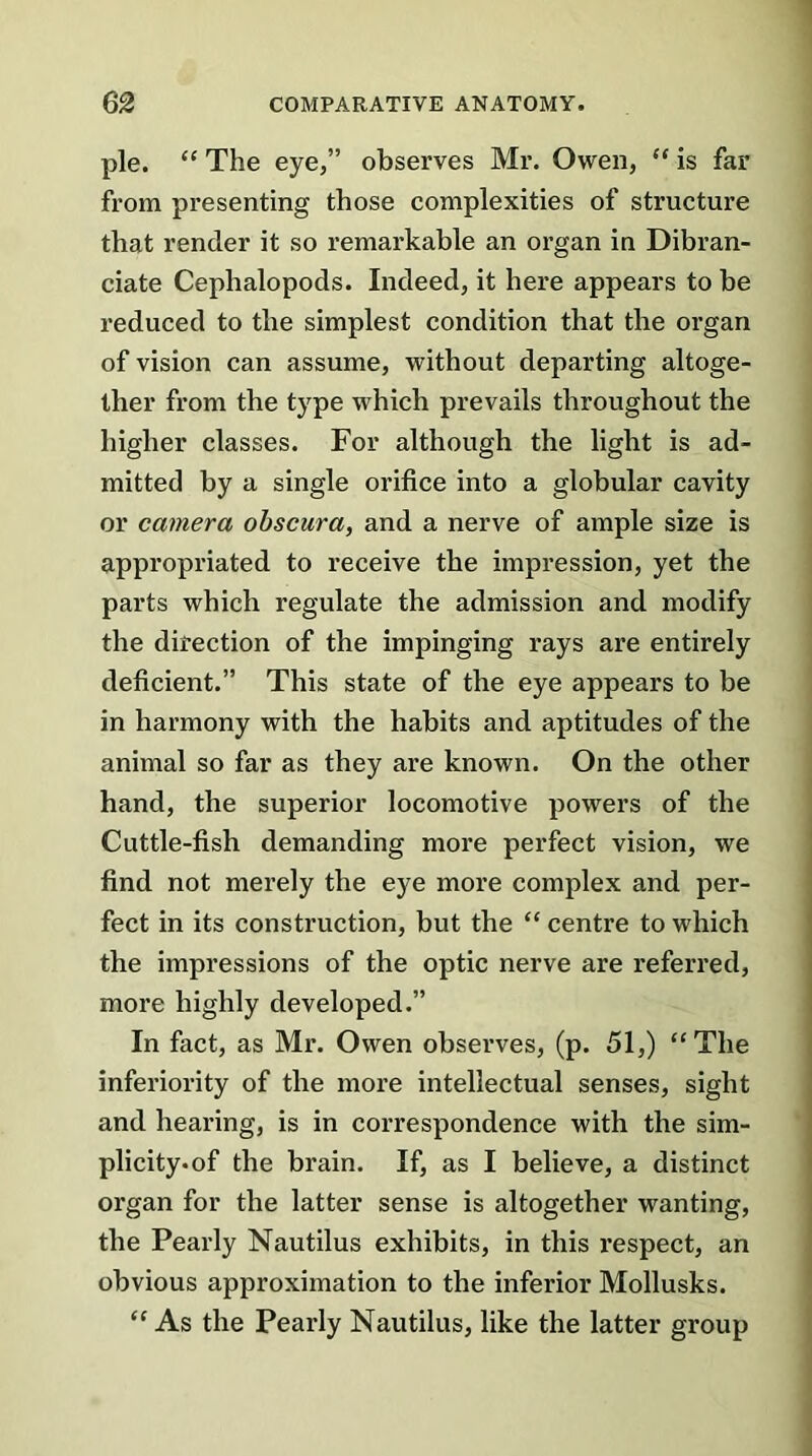 pie. “ The eye,” observes Mr. Owen, “ is far from presenting those complexities of structure that render it so remarkable an organ in Dibran- ciate Ceplialopods. Indeed, it here appears to be reduced to the simplest condition that the organ of vision can assume, without departing altoge- ther from the type which prevails throughout the higher classes. For although the light is ad- mitted by a single orifice into a globular cavity or camera obscura, and a nerve of ample size is appropriated to receive the impression, yet the parts which regulate the admission and modify the direction of the impinging rays are entirely deficient.” This state of the eye appears to be in harmony with the habits and aptitudes of the animal so far as they are known. On the other hand, the superior locomotive powers of the Cuttle-fish demanding more perfect vision, we find not merely the eye more complex and per- fect in its construction, but the “ centre to which the impressions of the optic nerve are referred, more highly developed.” In fact, as Mr. Owen observes, (p. 51,) “The inferiority of the more intellectual senses, sight and hearing, is in correspondence with the sim- plicity, of the brain. If, as I believe, a distinct organ for the latter sense is altogether wanting, the Pearly Nautilus exhibits, in this respect, an obvious approximation to the inferior Mollusks. “ As the Pearly Nautilus, like the latter group