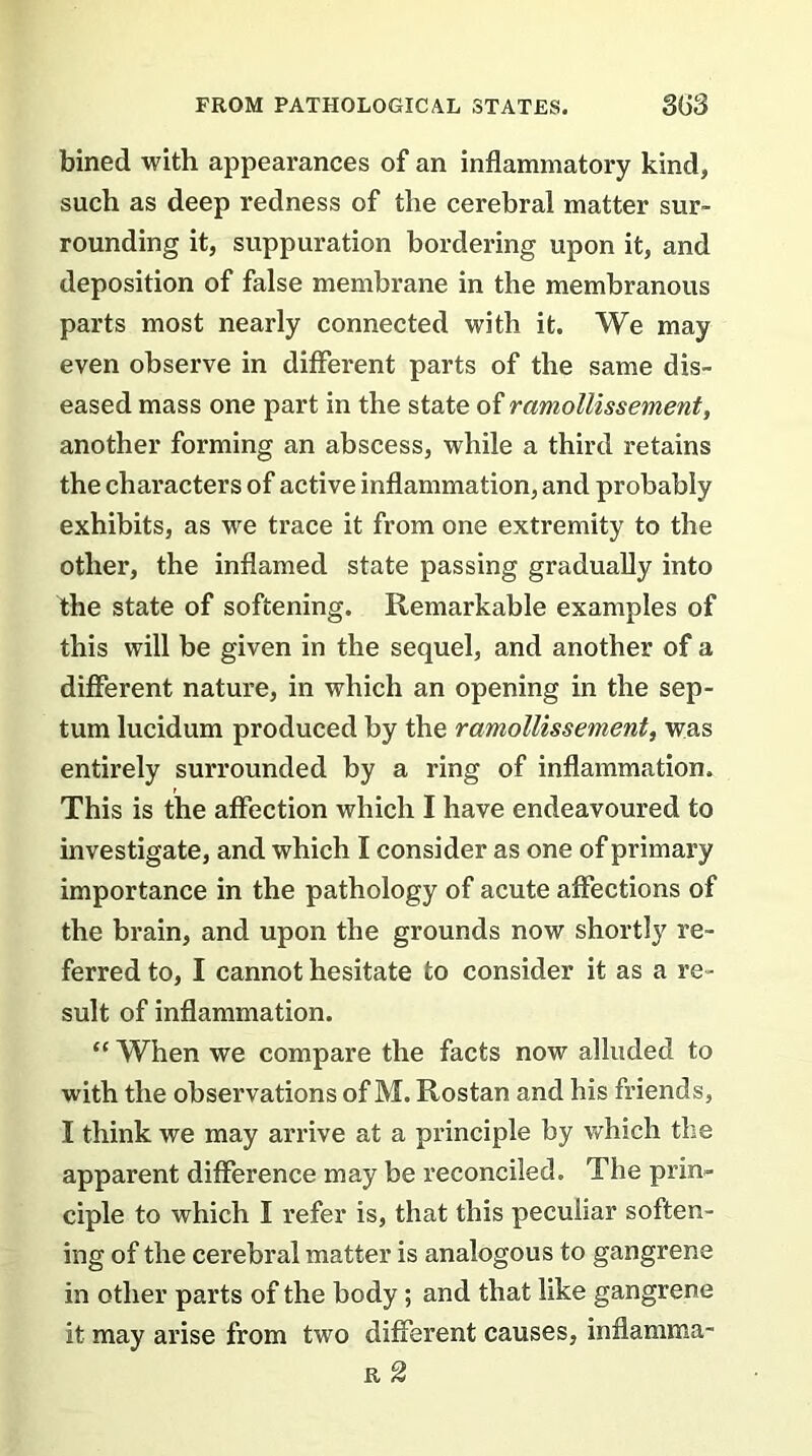 bined with appearances of an inflammatory kind, such as deep redness of the cerebral matter sur- rounding it, suppuration bordering upon it, and deposition of false membrane in the membranous parts most nearly connected with it. We may even observe in different parts of the same dis- eased mass one part in the state of ramollissement, another forming an abscess, while a third retains the characters of active inflammation, and probably exhibits, as we trace it from one extremity to the other, the inflamed state passing gradually into the state of softening. Remarkable examples of this will be given in the sequel, and another of a different nature, in which an opening in the sep- tum lucidum produced by the ramollissement, was entirely surrounded by a ring of inflammation. This is the affection which I have endeavoured to investigate, and which I consider as one of primary importance in the pathology of acute affections of the brain, and upon the grounds now shortly re- ferred to, I cannot hesitate to consider it as a re- sult of inflammation. “ When we compare the facts now alluded to with the observations of M. Rostan and his friends, I think we may arrive at a principle by which the apparent difference may be reconciled. The prin- ciple to which I refer is, that this peculiar soften- ing of the cerebral matter is analogous to gangrene in other parts of the body ; and that like gangrene it may arise from two different causes, inflamma- r 2