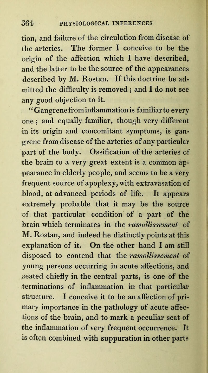 tion, and failure of the circulation from disease of the arteries. The former I conceive to be the origin of the affection which I have described, and the latter to be the source of the appearances described by M. Rostan. If this doctrine be ad- mitted the difficulty is removed ; and I do not see any good objection to it. “ Gangrene from inflammation is familiar to every one ; and equally familiar, though very different in its origin and concomitant symptoms, is gan- grene from disease of the arteries of any particular part of the body. Ossification of the arteries of the brain to a very great extent is a common ap- pearance in elderly people, and seems to be a very frequent source of apoplexy, with extravasation of blood, at advanced periods of life. It appears extremely probable that it may be the source of that particular condition of a part of the brain which terminates in the ramollissement of M. Rostan, and indeed he distinctly points at this explanation of it. On the other hand I am still disposed to contend that the ramollissement of young persons occurring in acute affections, and seated chiefly in the central parts, is one of the terminations of inflammation in that particular structure. I conceive it to be an affection of pri- mary importance in the pathology of acute affec- tions of the brain, and to mark a peculiar seat of the inflammation of very frequent occurrence. It is often combined with suppuration in other parts