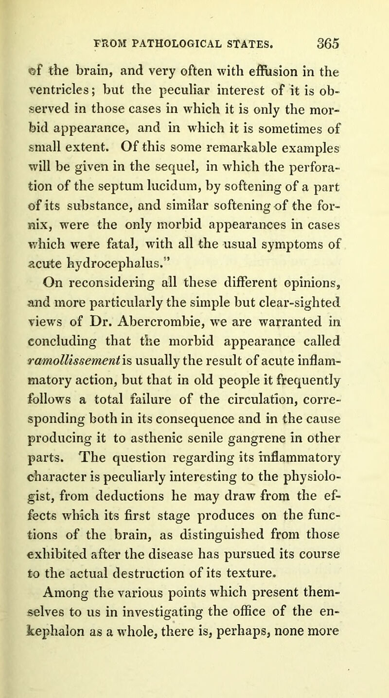 of the brain, and very often with effusion in the ventricles; but the peculiar interest of it is ob- served in those cases in which it is only the mor- bid appearance, and in which it is sometimes of small extent. Of this some remarkable examples will be given in the sequel, in which the perfora- tion of the septum lucidum, by softening of a part of its substance, and similar softening of the for- nix, were the only morbid appearances in cases which were fatal, with all the usual symptoms of acute hydrocephalus.” On reconsidering all these different opinions, and more particularly the simple but clear-sighted views of Dr. Abercrombie, we are warranted in concluding that the morbid appearance called ramollissementvs, usually the result of acute inflam- matory action, but that in old people it frequently follows a total failure of the circulation, corre- sponding both in its consequence and in the cause producing it to asthenic senile gangrene in other parts. The question regarding its inflammatory character is peculiarly interesting to the physiolo- gist, from deductions he may draw from the ef- fects which its first stage produces on the func- tions of the brain, as distinguished from those exhibited after the disease has pursued its course to the actual destruction of its texture. Among the various points which present them- selves to us in investigating the office of the en- kephalon as a whole, there is, perhaps, none more