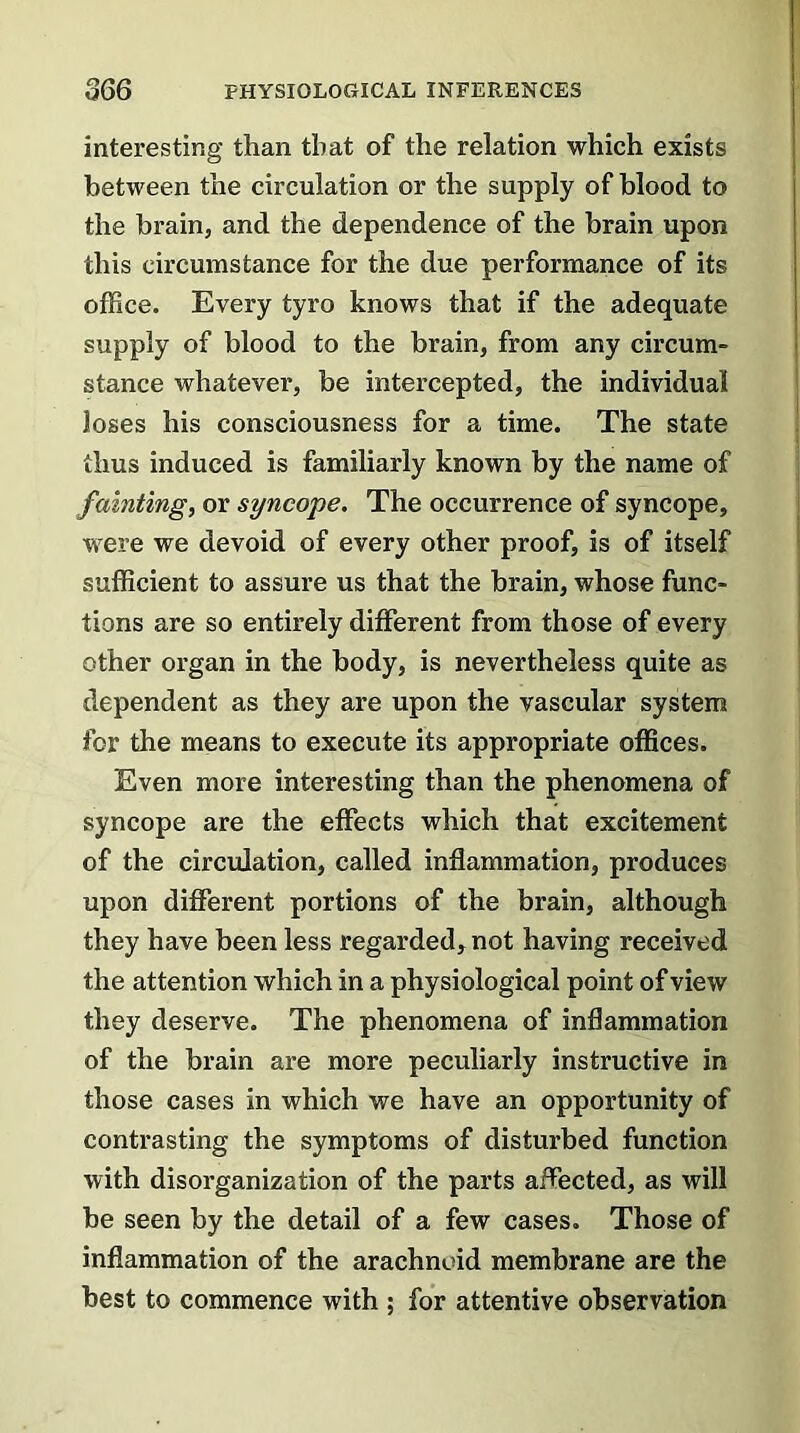 interesting than that of the relation which exists between the circulation or the supply of blood to the brain, and the dependence of the brain upon this circumstance for the due performance of its office. Every tyro knows that if the adequate supply of blood to the brain, from any circum- stance whatever, be intercepted, the individual loses his consciousness for a time. The state thus induced is familiarly known by the name of fainting, or syncope. The occurrence of syncope, were we devoid of every other proof, is of itself sufficient to assure us that the brain, whose func- tions are so entirely different from those of every other organ in the body, is nevertheless quite as dependent as they are upon the vascular system for the means to execute its appropriate offices. Even more interesting than the phenomena of syncope are the effects which that excitement of the circulation, called inflammation, produces upon different portions of the brain, although they have been less regarded, not having received the attention which in a physiological point of view they deserve. The phenomena of inflammation of the brain are more peculiarly instructive in those cases in which we have an opportunity of contrasting the symptoms of disturbed function with disorganization of the parts affected, as will be seen by the detail of a few cases. Those of inflammation of the arachnoid membrane are the best to commence with ; for attentive observation