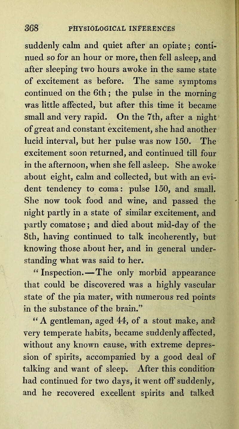 suddenly calm and quiet after an opiate; conti- nued so for an hour or more, then fell asleep, and after sleeping two hours awoke in the same state of excitement as before. The same symptoms continued on the 6th; the pulse in the morning was little affected, but after this time it became small and very rapid. On the 7th, after a night of great and constant excitement, she had another lucid interval, but her pulse was now 150. The excitement soon returned, and continued till four in the afternoon, when she fell asleep. She awoke about eight, calm and collected, but with an evi- dent tendency to coma: pulse 150, and small. She now took food and wine, and passed the night partly in a state of similar excitement, and partly comatose; and died about mid-day of the 8th, having continued to talk incoherently, but knowing those about her, and in general under- standing what was said to her. “Inspection.—The only morbid appearance that could be discovered was a highly vascular state of the pia mater, with numerous red points in the substance of the brain.” “A gentleman, aged 44, of a stout make, and very temperate habits, became suddenly affected, without any known cause, with extreme depres- sion of spirits, accompanied by a good deal of talking and want of sleep. After this condition had continued for two days, it went off suddenly, and he recovered excellent spirits and talked