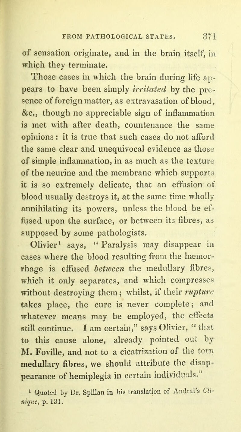 of sensation originate, and in the brain itself, in which they terminate. Those cases in which the brain during life ap- pears to have been simply irritated by the pre- sence of foreign matter, as extravasation of blood, &c., though no appreciable sign of inflammation is met with after death, countenance the same opinions : it is true that such cases do not afford the same clear and unequivocal evidence as those of simple inflammation, in as much as the texture of the neurine and the membrane which supports it is so extremely delicate, that an effusion of blood usually destroys it, at the same time wholly annihilating its powers, unless the blood be ef- fused upon the surface, or between its fibres, as supposed by some pathologists. Olivier1 says, “ Paralysis may disappear in eases where the blood resulting from the haemor- rhage is effused between the medullary fibres, which it only separates, and which compresses without destroying them; whilst, if their rupture takes place, the cure is never complete; and whatever means may be employed, the effects still continue. I am certain,” says Olivier, “ that to this cause alone, already pointed out by M. Foville, and not to a cicatrization of the torn medullary fibres, we should attribute the disap- pearance of hemiplegia in certain individuals. 1 Quoted by Dr. Spillan in bis translation of Andral’s Cli- nique, p. 131.