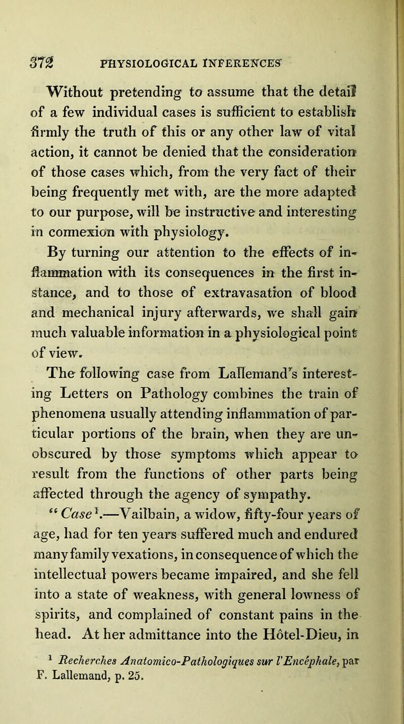 Without pretending to assume that the detail of a few individual cases is sufficient to establish firmly the truth of this or any other law of vital action, it cannot be denied that the consideration of those cases which, from the very fact of their being frequently met with, are the more adapted to our purpose, will be instructive and interesting in connexion with physiology. By turning our attention to the effects of in- flammation with its consequences in the first in- stance, and to those of extravasation of blood and mechanical injury afterwards, we shall gain much valuable information in a physiological point of view. The following case from Lallemandrs interest- ing Letters on Pathology combines the train of phenomena usually attending inflammation of par- ticular portions of the brain, when they are un- obscured by those symptoms which appear to result from the functions of other parts being affected through the agency of sympathy. “ Case*.—Vailbain, a widow, fifty-four years of age, had for ten years suffered much and endured many family vexations, in consequence of which the intellectual powers became impaired, and she fell into a state of weakness, with general lowness of spirits, and complained of constant pains in the head. At her admittance into the Hotel-Dieu, in 1 Recherclies Anatomico-Pathologiques sur l’Encephale, par F. Lallemand, p. 25.