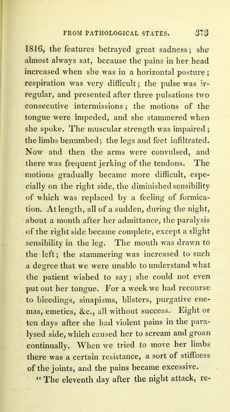 1816, the features betrayed great sadness; she almost always sat, because the pains in her head increased when she was in a horizontal posture; respiration was very difficult; the pulse was ir- regular, and presented after three pulsations two consecutive intermissions; the motions of the tongue were impeded, and she stammered when she spoke. The muscular strength was impaired ; the limbs benumbed; the legs and feet infiltrated. Now and then the arms were convulsed, and there was frequent jerking of the tendons. The motions gradually became more difficult, espe- cially on the right side, the diminished sensibility of which was replaced by a feeling of formica- tion. At length, all of a sudden, during the night, about a month after her admittance, the paralysis of the right side became complete, except a slight sensibility in the leg. The mouth was drawn to the left; the stammering was increased to such a degree that we were unable to understand what the patient wished to say; she could not even put out her tongue. For a week we had recourse to bleedings, sinapisms, blisters, purgative ene- mas, emetics, &c., all without success. Eight or ten days after she had violent pains in the para- lysed side, which caused her to scream and groan continually. When we tried to move her limbs there was a certain resistance, a sort of stiffness of the joints, and the pains became excessive. “ The eleventh day after the night attack, re-