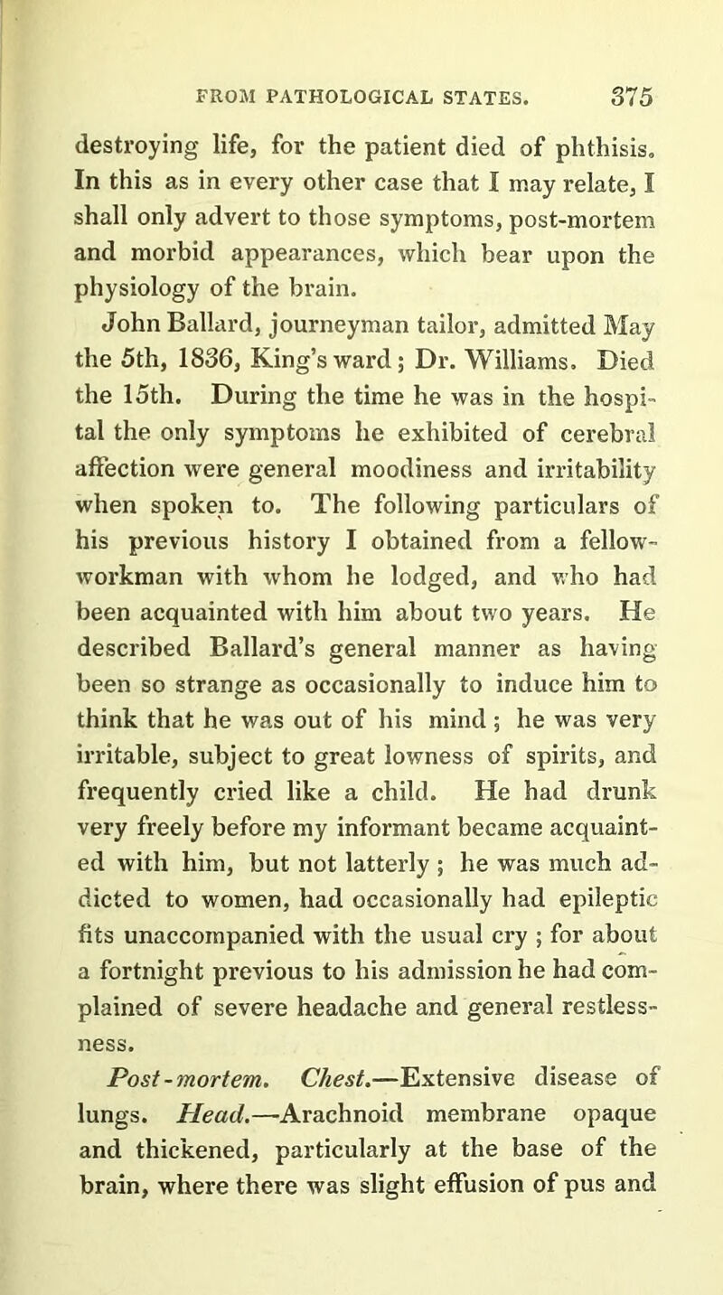 destroying life, for the patient died of phthisis. In this as in every other case that I may relate, I shall only advert to those symptoms, post-mortem and morbid appearances, which bear upon the physiology of the brain. John Ballard, journeyman tailor, admitted May the 5th, 1836, King’s ward; Dr. Williams. Died the 15th. During the time he was in the hospi- tal the only symptoms he exhibited of cerebral affection were general moodiness and irritability when spoken to. The following particulars of his previous history I obtained from a fellow- workman with whom he lodged, and who had been acquainted with him about two years. He described Ballard’s general manner as having been so strange as occasionally to induce him to think that he was out of his mind; he was very irritable, subject to great lowness of spirits, and frequently cried like a child. He had drunk very freely before my informant became acquaint- ed with him, but not latterly ; he was much ad- dicted to women, had occasionally had epileptic fits unaccompanied with the usual cry ; for about a fortnight previous to his admission he had com- plained of severe headache and general restless- ness. Post-mortem. Chest.—Extensive disease of lungs. Head.— Arachnoid membrane opaque and thickened, particularly at the base of the brain, where there was slight effusion of pus and