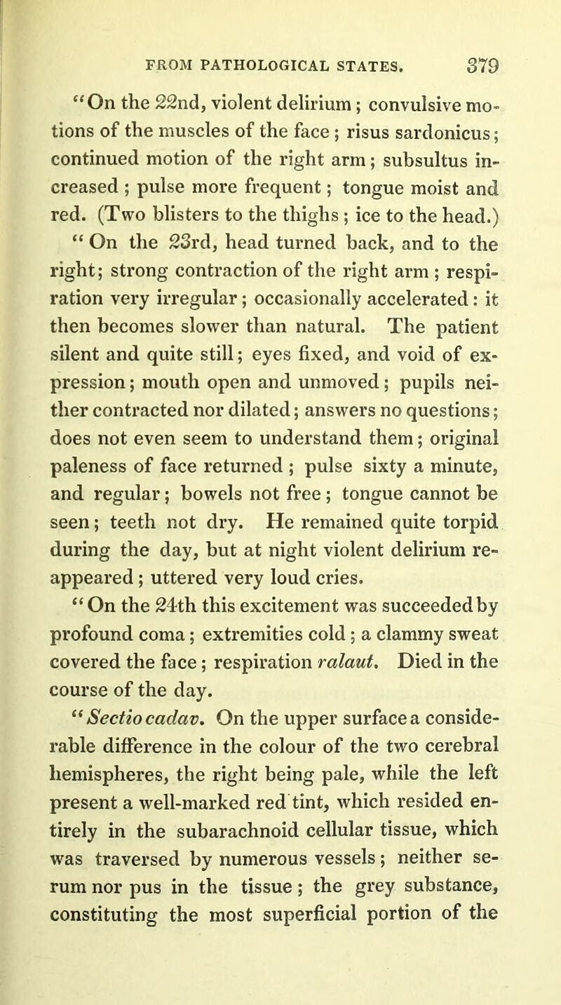 “On the 22nd, violent delirium ; convulsive mo- tions of the muscles of the face ; risus sardonicus; continued motion of the right arm; subsultus in- creased ; pulse more frequent; tongue moist and red. (Two blisters to the thighs ; ice to the head.) “ On the 23rd, head turned back, and to the right; strong contraction of the right arm ; respi- ration very irregular; occasionally accelerated: it then becomes slower than natural. The patient silent and quite still; eyes fixed, and void of ex- pression ; mouth open and unmoved; pupils nei- ther contracted nor dilated; answers no questions; does not even seem to understand them; original paleness of face returned ; pulse sixty a minute, and regular; bowels not free; tongue cannot be seen; teeth not dry. He remained quite torpid during the day, but at night violent delirium re- appeared ; uttered very loud cries. “ On the 24th this excitement was succeeded by profound coma; extremities cold ; a clammy sweat covered the face; respiration ralaut. Died in the course of the day. “ Sectiocadav. On the upper surface a conside- rable difference in the colour of the two cerebral hemispheres, the right being pale, while the left present a well-marked red tint, which resided en- tirely in the subarachnoid cellular tissue, which was traversed by numerous vessels; neither se- rum nor pus in the tissue; the grey substance, constituting the most superficial portion of the