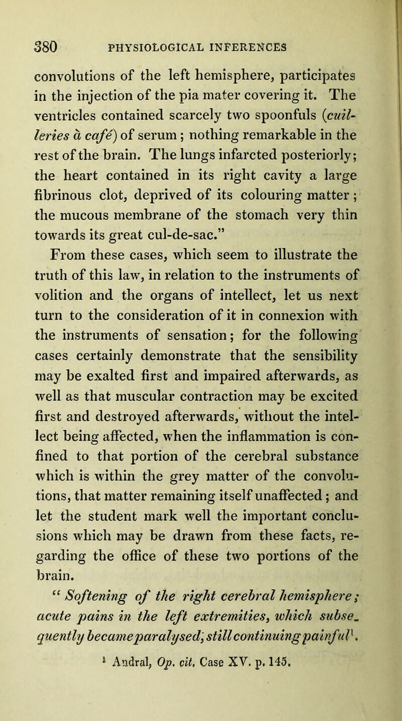 convolutions of the left hemisphere, participates in the injection of the pia mater covering it. The ventricles contained scarcely two spoonfuls (cuil- levies a cafe) of serum ; nothing remarkable in the rest of the brain. The lungs infarcted posteriorly; the heart contained in its right cavity a large fibrinous clot, deprived of its colouring matter ; the mucous membrane of the stomach very thin towards its great cul-de-sac.” From these cases, which seem to illustrate the truth of this law, in relation to the instruments of volition and the organs of intellect, let us next turn to the consideration of it in connexion with the instruments of sensation; for the following cases certainly demonstrate that the sensibility may be exalted first and impaired afterwards, as well as that muscular contraction may be excited first and destroyed afterwards, without the intel- lect being affected, when the inflammation is con- fined to that portion of the cerebral substance which is within the grey matter of the convolu- tions, that matter remaining itself unaffected ; and let the student mark well the important conclu- sions which may be drawn from these facts, re- garding the office of these two portions of the brain. “Softening of the right cerebral hemisphere; acute pains in the left extremities, which subse. quently became paralysed, still continuing painful', 1 Aiadral, Op. cit, Case XV. p. 145.