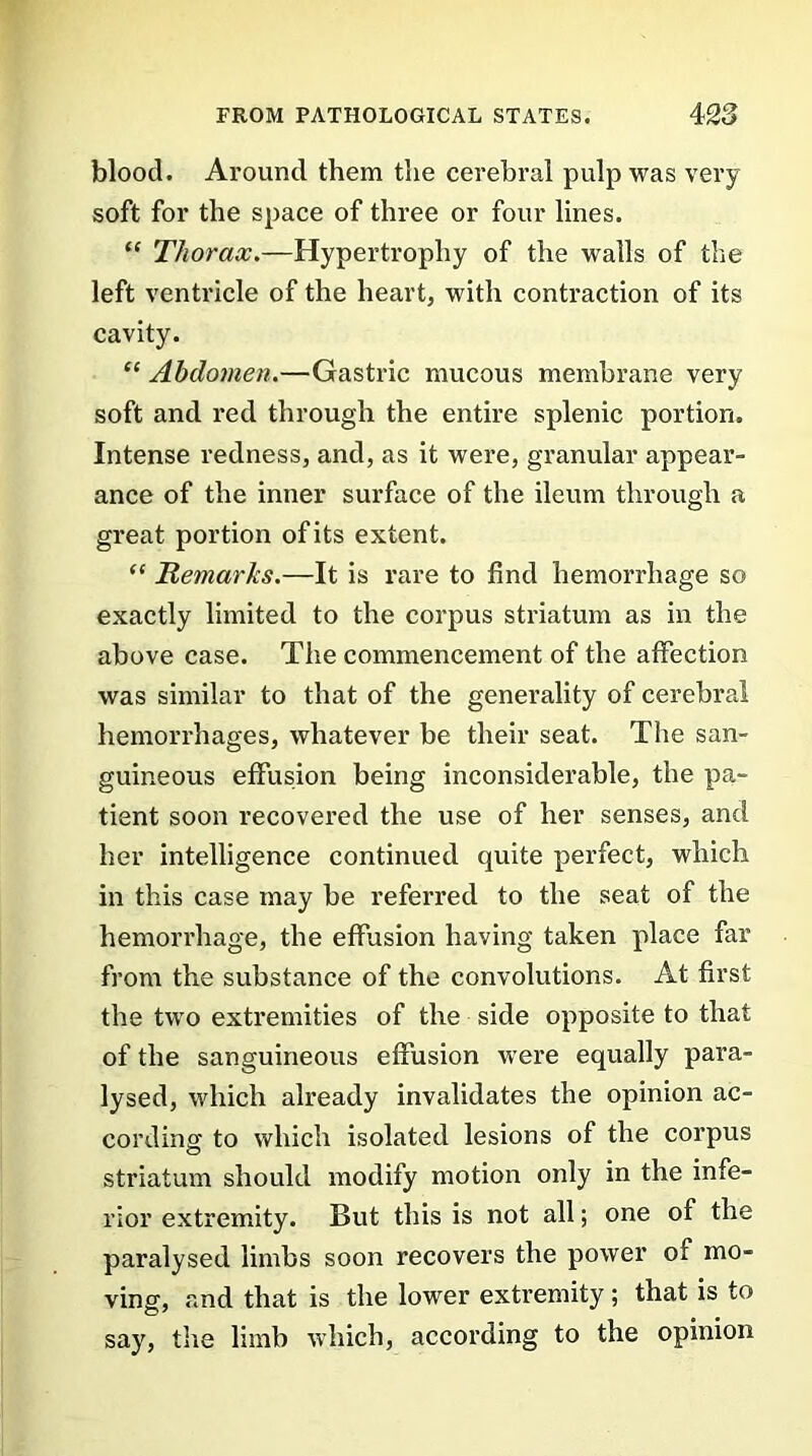 blood. Around them the cerebral pulp was very soft for the space of three or four lines. “ Thorax.—Hypertrophy of the walls of the left ventricle of the heart, with contraction of its cavity. “ Abdomen.—Gastric mucous membrane very soft and red through the entire splenic portion. Intense redness, and, as it were, granular appear- ance of the inner surface of the ileum through a great portion of its extent. “ Remarks.—It is rare to find hemorrhage so exactly limited to the corpus striatum as in the above case. The commencement of the affection was similar to that of the generality of cerebral hemorrhages, whatever be their seat. The san- guineous effusion being inconsiderable, the pa- tient soon recovered the use of her senses, and her intelligence continued quite perfect, which in this case may be referred to the seat of the hemorrhage, the effusion having taken place far from the substance of the convolutions. At first the two extremities of the side opposite to that of the sanguineous effusion were equally para- lysed, which already invalidates the opinion ac- cording to which isolated lesions of the corpus striatum should modify motion only in the infe- rior extremity. But this is not all; one of the paralysed limbs soon recovers the power of mo- ving, and that is the lower extremity ; that is to say, the limb which, according to the opinion