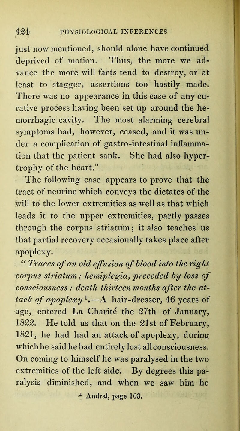 just now mentioned, should alone have continued deprived of motion. Thus, the more we ad- vance the more will facts tend to destroy, or at least to stagger, assertions too hastily made. There was no appearance in this case of any cu- rative process having been set up around the he- morrhagic cavity. The most alarming cerebral symptoms had, however, ceased, and it was un- der a complication of gastro-intestinal inflamma- tion that the patient sank. She had also hyper- trophy of the heart.” The following case appears to prove that the tract of neurine which conveys the dictates of the will to the lower extremities as well as that which leads it to the upper extremities, partly passes through the corpus striatum; it also teaches us that partial recovery occasionally takes place after apoplexy. “ Traces of an old effusion of blood into the right corpus striatum; hemiplegia, preceded by loss of consciousness : death thirteen months after the at- tack of apoplexy1.—A hair-dresser, 46 years of age, entered La Charite the 27th of January, 1822. He told us that on the 21st of February, 1821, he had had an attack of apoplexy, during whichhe saidhehad entirely lost all consciousness. On coming to himself he was paralysed in the two extremities of the left side. By degrees this pa- ralysis diminished, and when we saw him he