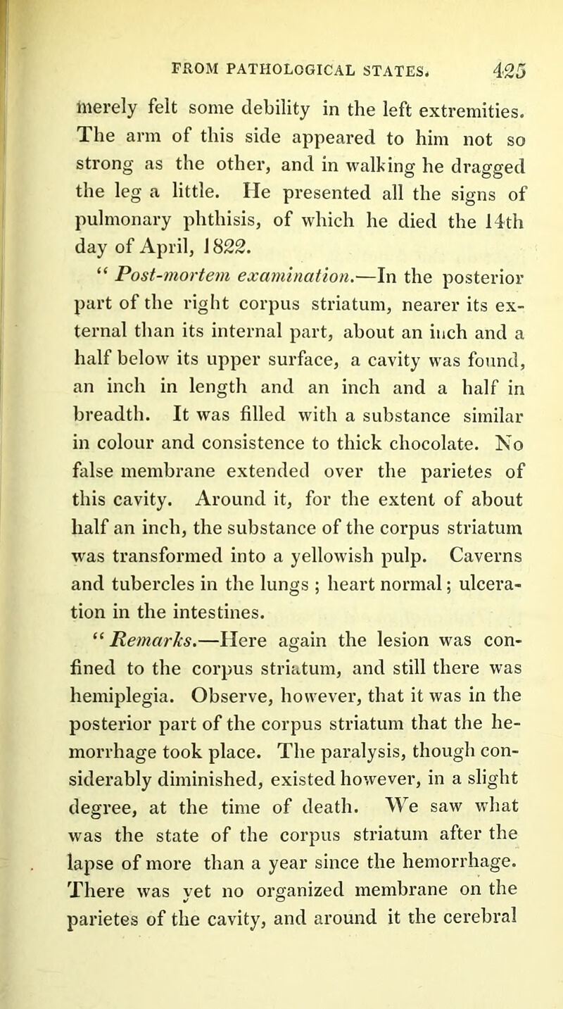 merely felt some debility in the left extremities. The arm of this side appeared to him not so strong as the other, and in walking he dragged the leg a little. He presented all the signs of pulmonary phthisis, of which he died the 14th day of April, J 822. “ Post-mortem examination.—In the posterior part of the right corpus striatum, nearer its ex- ternal than its internal part, about an inch and a half below its upper surface, a cavity was found, an inch in length and an inch and a half in breadth. It was filled with a substance similar in colour and consistence to thick chocolate. No false membrane extended over the parietes of this cavity. Around it, for the extent of about half an inch, the substance of the corpus striatum %vas transformed into a yellowish pulp. Caverns and tubercles in the lungs ; heart normal; ulcera- tion in the intestines. “ Remarks.—Here again the lesion was con- fined to the corpus striatum, and still there was hemiplegia. Observe, however, that it was in the posterior part of the corpus striatum that the he- morrhage took place. The paralysis, though con- siderably diminished, existed however, in a slight degree, at the time of death. We saw what was the state of the corpus striatum after the lapse of more than a year since the hemorrhage. There was yet no organized membrane on the parietes of the cavity, and around it the cerebral