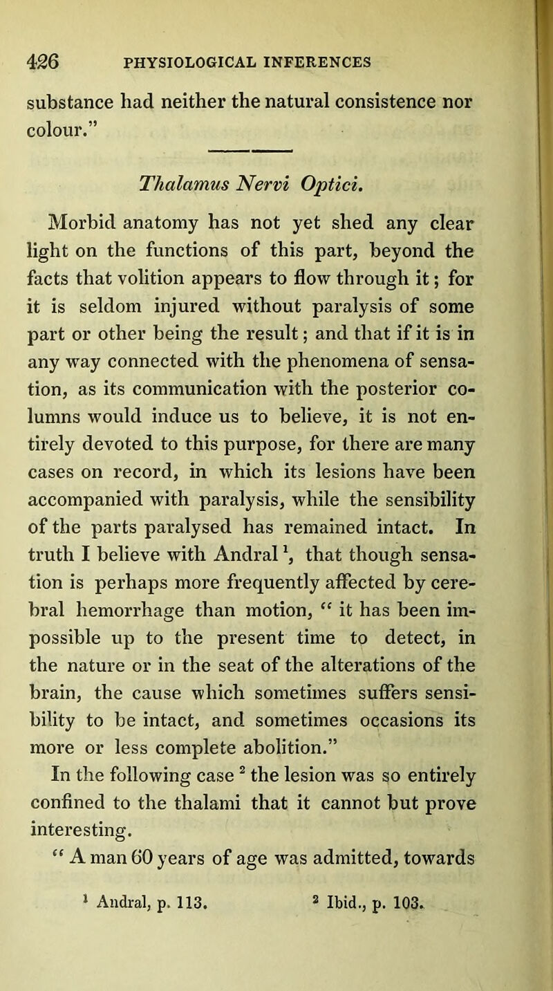 substance had neither the natural consistence nor colour.” Thalamus Nervi Optici. Morbid anatomy has not yet shed any clear light on the functions of this part, beyond the facts that volition appears to flow through it; for it is seldom injured without paralysis of some part or other being the result; and that if it is in any way connected with the phenomena of sensa- tion, as its communication with the posterior co- lumns would induce us to believe, it is not en- tirely devoted to this purpose, for there are many cases on record, in which its lesions have been accompanied with paralysis, while the sensibility of the parts paralysed has remained intact. In truth I believe with Andralthat though sensa- tion is perhaps more frequently affected by cere- bral hemoi’rhage than motion, “ it has been im- possible up to the present time to detect, in the nature or in the seat of the alterations of the brain, the cause which sometimes suffers sensi- bility to be intact, and sometimes occasions its more or less complete abolition.” In the following case 2 the lesion was so entirely confined to the thalami that it cannot but prove interesting. “ A man 60 years of age was admitted, towards