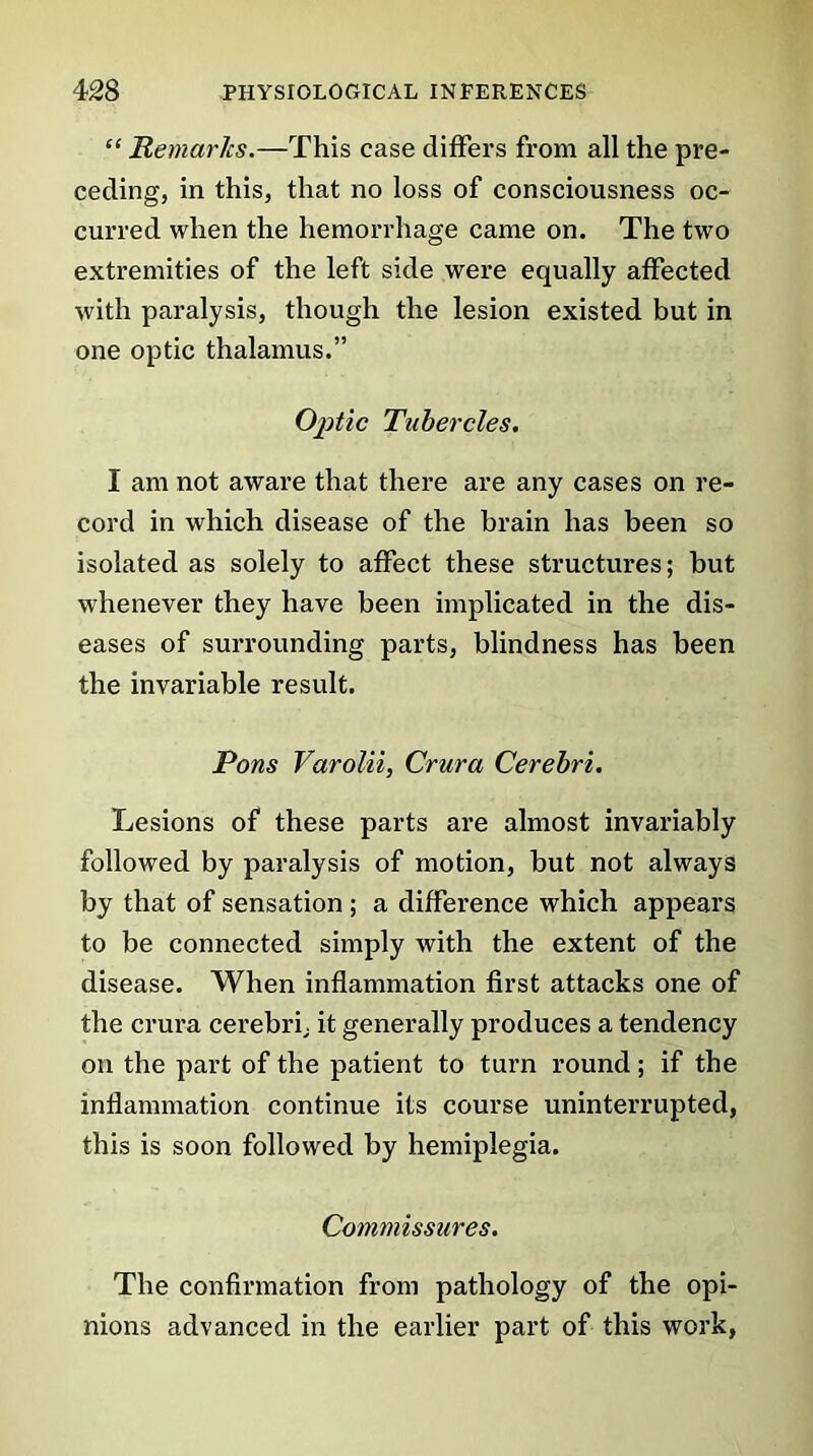 “ Remarks.—This case differs from all the pre- ceding, in this, that no loss of consciousness oc- curred when the hemorrhage came on. The two extremities of the left side were equally affected with paralysis, though the lesion existed but in one optic thalamus.” Optic Tubercles. I am not aware that there are any cases on re- cord in which disease of the brain has been so isolated as solely to affect these structures; but whenever they have been implicated in the dis- eases of surrounding parts, blindness has been the invariable result. Pons Varolii, Crura Cerebri. Lesions of these parts are almost invariably followed by paralysis of motion, but not always by that of sensation ; a difference which appears to be connected simply with the extent of the disease. When inflammation first attacks one of the crura cerebri; it generally produces a tendency on the part of the patient to turn round; if the inflammation continue its course uninterrupted, this is soon followed by hemiplegia. Commissures. The confirmation from pathology of the opi- nions advanced in the earlier part of this work,