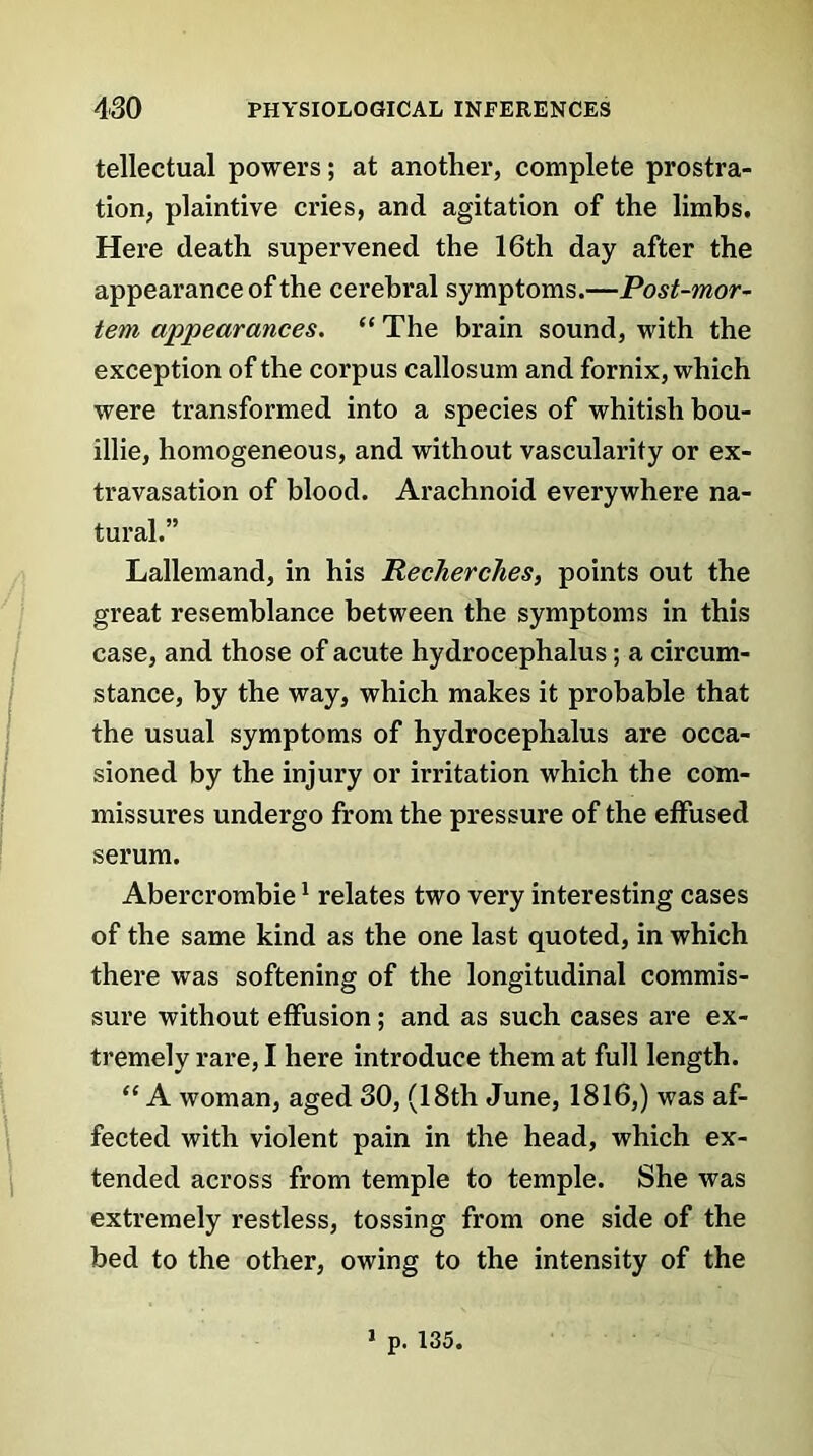 tellectual powers; at another, complete prostra- tion, plaintive cries, and agitation of the limbs. Here death supervened the 16th day after the appearance of the cerebral symptoms.—Post-mor- tem appearances. “ The brain sound, with the exception of the corpus callosum and fornix, which were transformed into a species of whitish bou- illie, homogeneous, and without vascularity or ex- travasation of blood. Arachnoid everywhere na- tural.” Lallemand, in his Recherches, points out the great resemblance between the symptoms in this case, and those of acute hydrocephalus; a circum- stance, by the way, which makes it probable that the usual symptoms of hydrocephalus are occa- sioned by the injury or irritation which the com- missures undergo from the pressure of the effused serum. Abercrombie1 relates two very interesting cases of the same kind as the one last quoted, in which there was softening of the longitudinal commis- sure without effusion; and as such cases are ex- tremely rare, I here introduce them at full length. “ A woman, aged 30, (18th June, 1816,) was af- fected with violent pain in the head, which ex- tended across from temple to temple. She was extremely restless, tossing from one side of the bed to the other, owing to the intensity of the 1 p. 135.