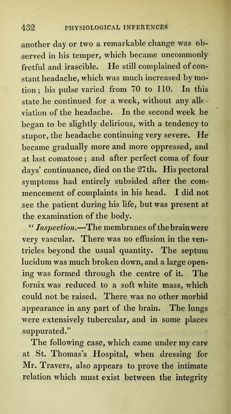 another day or two a remarkable change was ob- served in his temper, which became uncommonly fretful and irascible. He still complained of con- stant headache, which was much increased by mo- tion ; his pulse varied from 70 to 110. In this state he continued for a week, without any alle- viation of the headache. In the second week he began to be slightly delirious, with a tendency to stupor, the headache continuing very severe. He became gradually more and more oppressed, and at last comatose; and after perfect coma of four days’ continuance, died on the 27th. His pectoral symptoms had entirely subsided after the com- mencement of complaints in his head. I did not see the patient during his life, but was present at the examination of the body. “ Inspection.—The membranes of the brain were very vascular. There was no effusion in the ven- tricles beyond the usual quantity. The septum lucidum was much broken down, and a large open- ing was formed through the centre of it. The fornix was reduced to a soft white mass, which could not be raised. There was no other morbid appearance in any part of the brain. The lungs were extensively tubercular, and in some places suppurated.” The following case, which came under my care at St. Thomas’s Hospital, when dressing for Mr. Travers, also appears to prove the intimate relation which must exist between the integrity