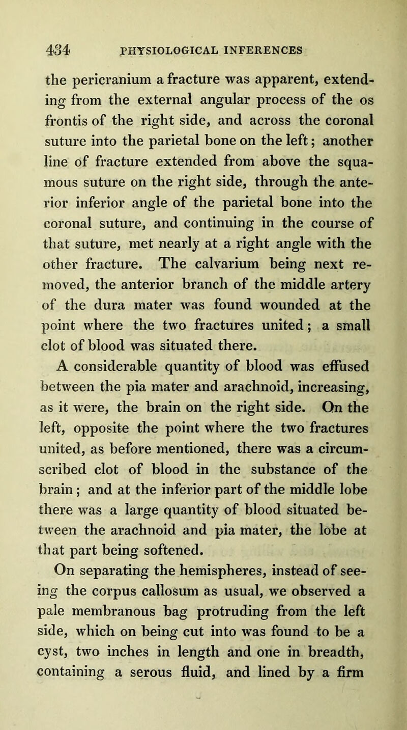 the pericranium a fracture was apparent, extend- ing from the external angular process of the os frontis of the right side, and across the coronal suture into the parietal bone on the left; another line of fracture extended from above the squa- mous suture on the right side, through the ante- rior inferior angle of the parietal bone into the coronal suture, and continuing in the course of that suture, met nearly at a right angle with the other fracture. The calvarium being next re- moved, the anterior branch of the middle artery of the dura mater was found wounded at the point where the two fractures united; a small clot of blood was situated there. A considerable quantity of blood was effused between the pia mater and arachnoid, increasing, as it were, the brain on the right side. On the left, opposite the point where the two fractures united, as before mentioned, there was a circum- scribed clot of blood in the substance of the brain ; and at the inferior part of the middle lobe there was a large quantity of blood situated be- tween the arachnoid and pia mater, the lobe at that part being softened. On separating the hemispheres, instead of see- ing the corpus callosum as usual, we observed a pale membranous bag protruding from the left side, which on being cut into was found to be a cyst, two inches in length and one in breadth, containing a serous fluid, and lined by a firm