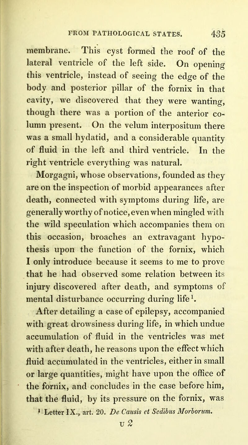 membrane. This cyst formed the roof of the lateral ventricle of the left side. On opening this ventricle, instead of seeing the edge of the body and posterior pillar of the fornix in that cavity, we discovered that they were wanting, though there was a portion of the anterior co- lumn present. On the velum interposition there was a small hydatid, and a considerable quantity of fluid in the left and third ventricle. In the right ventricle everything was natural. Morgagni, whose observations, founded as they are on the inspection of morbid appearances after death, connected with symptoms during life, are generally worthy of notice, even when mingled with the wild speculation which accompanies them on this occasion, broaches an extravagant hypo- thesis upon the function of the fornix, which I only introduce because it seems to me to prove that he had observed some relation between its injury discovered after death, and symptoms of mental disturbance occurring during life1. After detailing a case of epilepsy, accompanied with great drowsiness during life, in which undue accumulation of fluid in the ventricles was met with after death, he reasons upon the effect which fluid accumulated in the ventricles, either in small or large quantities, might have upon the office of the fornix, and concludes in the case before him, that the fluid, by its pressure on the fornix, was 1 Letter IX., art. 20. Be Causis et Sedibus Morborum. TT Cl U *