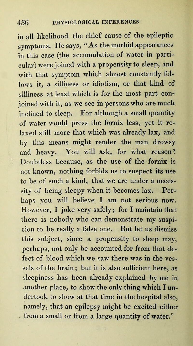 in all likelihood the chief cause of the epileptic symptoms. He says, “As the morbid appearances in this case (the accumulation of water in parti- cular) were joined with a propensity to sleep, and with that symptom which almost constantly fol- lows it, a silliness or idiotism, or that kind of silliness at least which is for the most part con- joined with it, as we see in persons who are much inclined to sleep. For although a small quantity of water would press the fornix less, yet it re- laxed still more that which was already lax, and by this means might render the man drowsy and heavy. You will ask, for what reason? Doubtless because, as the use of the fornix is not known, nothing forbids us to suspect its use to be of such a kind, that we are under a neces- sity of being sleepy when it becomes lax. Per- haps you will believe I am not serious now. However, I joke very safely; for I maintain that there is nobody who can demonstrate my suspi- cion to be really a false one. But let us dismiss this subject, since a propensity to sleep may, perhaps, not only be accounted for from that de- fect of blood which we saw there was in the ves- sels of the brain; but it is also sufficient here, as sleepiness has been already explained by me in another place, to show the only thing which I un- dertook to show at that time in the hospital also, namely, that an epilepsy might be excited either from a small or from a large quantity of water.”