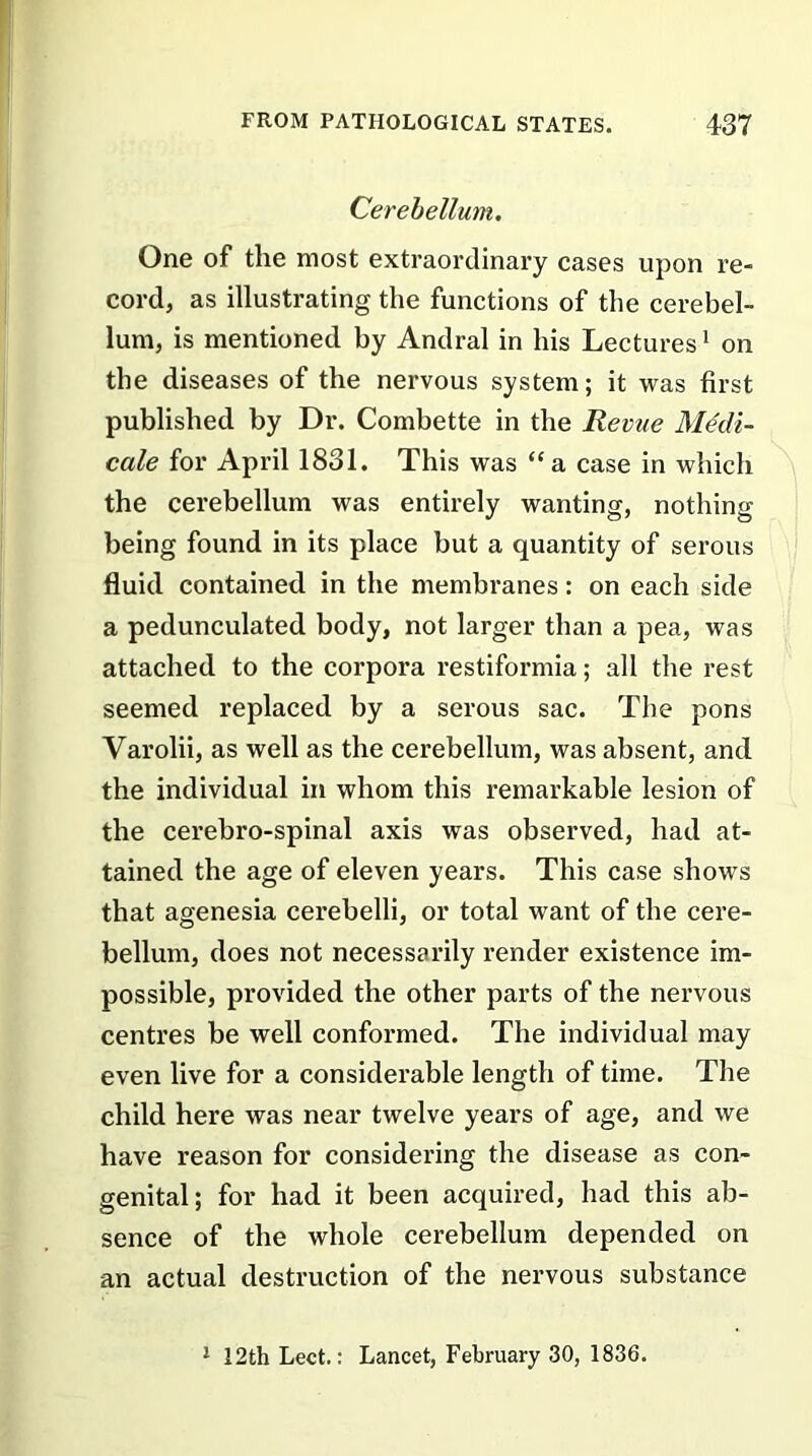 Cerebellum. One of the most extraordinary cases upon re- cord, as illustrating the functions of the cerebel- lum, is mentioned by Andral in his Lectures1 on the diseases of the nervous system; it was first published by Dr. Combette in the Revue Medi- cale for April 1831. This was “a case in which the cerebellum was entirely wanting, nothing being found in its place but a quantity of serous fluid contained in the membranes: on each side a pedunculated body, not larger than a pea, was attached to the corpora restiformia; all the rest seemed replaced by a serous sac. The pons Varolii, as well as the cerebellum, was absent, and the individual in whom this remarkable lesion of the cerebro-spinal axis was observed, had at- tained the age of eleven years. This case shows that agenesia cerebelli, or total want of the cere- bellum, does not necessarily render existence im- possible, provided the other parts of the nervous centres be well conformed. The individual may even live for a considerable length of time. The child here was near twelve years of age, and we have reason for considering the disease as con- genital; for had it been acquired, had this ab- sence of the whole cerebellum depended on an actual destruction of the nervous substance 1 12th Lect.: Lancet, February 30, 1836.