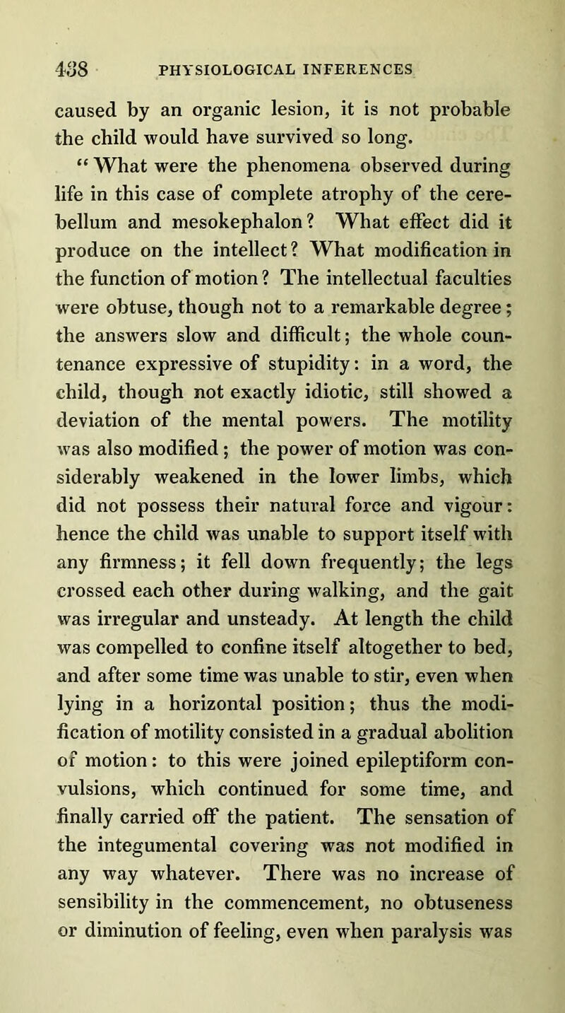 caused by an organic lesion, it is not probable the child would have survived so long. “ What were the phenomena observed during life in this case of complete atrophy of the cere- bellum and mesokephalon ? What effect did it produce on the intellect ? What modification in the function of motion? The intellectual faculties were obtuse, though not to a remarkable degree; the answers slow and difficult; the whole coun- tenance expressive of stupidity: in a word, the child, though not exactly idiotic, still showed a deviation of the mental powers. The motility was also modified ; the power of motion was con- siderably weakened in the lower limbs, which did not possess their natural force and vigour: hence the child was unable to support itself with any firmness; it fell down frequently; the legs crossed each other during walking, and the gait was irregular and unsteady. At length the child was compelled to confine itself altogether to bed, and after some time was unable to stir, even when lying in a horizontal position; thus the modi- fication of motility consisted in a gradual abolition of motion: to this were joined epileptiform con- vulsions, which continued for some time, and finally carried off the patient. The sensation of the integumental covering was not modified in any way whatever. There was no increase of sensibility in the commencement, no obtuseness or diminution of feeling, even when paralysis was