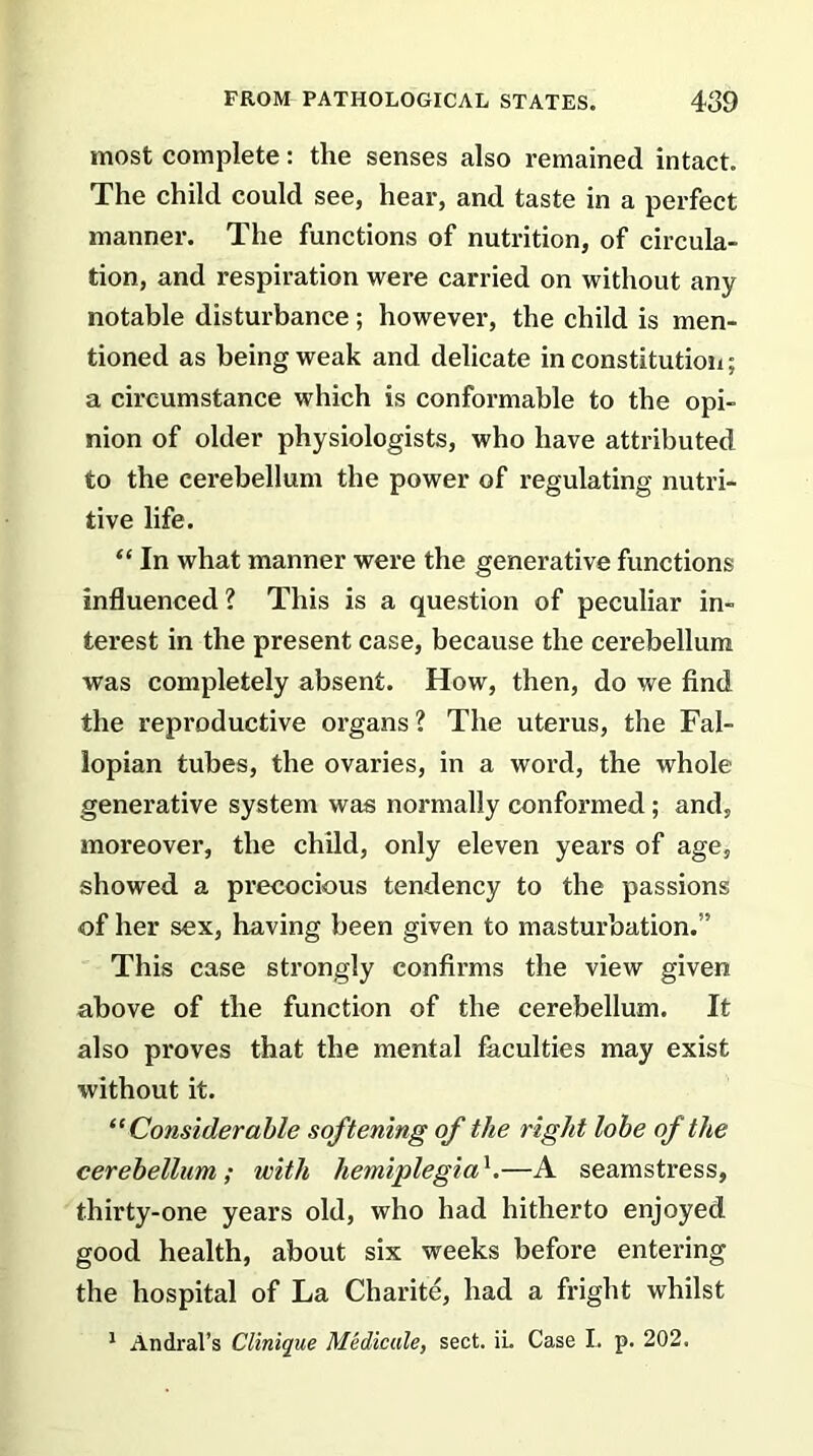 most complete: the senses also remained intact. The child could see, hear, and taste in a perfect manner. The functions of nutrition, of circula- tion, and respiration were carried on without any notable disturbance; however, the child is men- tioned as being weak and delicate in constitution; a circumstance which is conformable to the opi- nion of older physiologists, who have attributed to the cerebellum the power of regulating nutri- tive life. “ In what manner were the generative functions influenced? This is a question of peculiar in- terest in the present case, because the cerebellum was completely absent. How, then, do we find the reproductive organs ? The uterus, the Fal- lopian tubes, the ovaries, in a word, the whole generative system was normally conformed ; and, moreover, the child, only eleven years of age, showed a precocious tendency to the passions of her sex, having been given to masturbation.” This case strongly confirms the view given above of the function of the cerebellum. It also proves that the mental faculties may exist without it. “Considerable softening of the right lobe of the cerebellum; with hemiplegial.—A seamstress, thirty-one years old, who had hitherto enjoyed good health, about six weeks before entering the hospital of La Charite, had a fright whilst 1 Andral’s Clinique Medicate, sect. ii, Case I. p. 202.