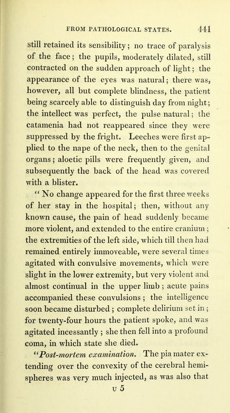 still retained its sensibility; no trace of paralysis of the face; the pupils, moderately dilated, still contracted on the sudden approach of light; the appearance of the eyes was natural; there was, however, all but complete blindness, the patient being scarcely able to distinguish day from night; the intellect was perfect, the pulse natural; the catamenia had not reappeared since they were suppressed by the fright. Leeches were first ap- plied to the nape of the neck, then to the genital organs; aloetic pills were frequently given, and subsequently the back of the head was covered with a blister. “ No change appeared for the first three weeks of her stay in the hospital; then, without any known cause, the pain of head suddenly became more violent, and extended to the entire cranium ; the extremities of the left side, which till then had remained entirely immoveable, were several times agitated with convulsive movements, which were slight in the lower extremity, but very violent and almost continual in the upper limb ; acute pains accompanied these convulsions ; the intelligence soon became disturbed ; complete delirium set in ; for twenty-four hours the patient spoke, and was agitated incessantly ; she then fell into a profound coma, in which state she died. “Post-mortem examination. The pia mater ex- tending over the convexity of the cerebral hemi- spheres was very much injected, as was also that u 5