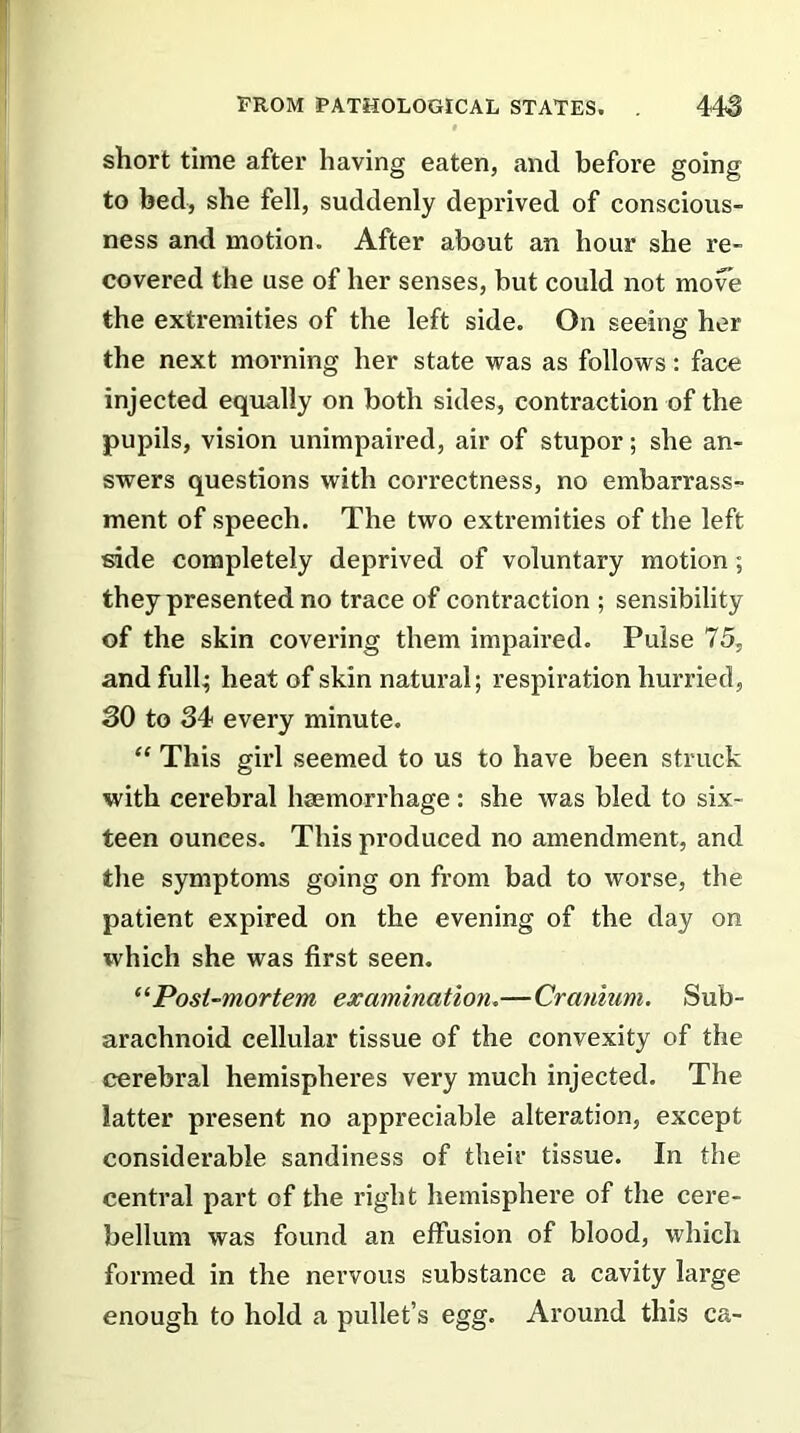 short time after having eaten, and before going to bed, she fell, suddenly deprived of conscious- ness and motion. After about an hour she re- covered the use of her senses, but could not move the extremities of the left side. On seeing her the next morning her state was as follows: face injected equally on both sides, contraction of the pupils, vision unimpaired, air of stupor; she an- swers questions with correctness, no embarrass- ment of speech. The two extremities of the left side completely deprived of voluntary motion; they presented no trace of contraction ; sensibility of the skin covering them impaired. Pulse 75, and full; heat of skin natural; respiration hurried, 30 to 34 every minute. “ This girl seemed to us to have been struck with cerebral hcemorrhage: she was bled to six- teen ounces. This produced no amendment, and the symptoms going on from bad to worse, the patient expired on the evening of the day on which she was first seen. “Post-mortem examination.—Cranium. Sub- arachnoid cellular tissue of the convexity of the cerebral hemispheres very much injected. The latter present no appreciable alteration, except considerable sandiness of their tissue. In the central part of the right hemisphere of the cere- bellum was found an effusion of blood, which formed in the nervous substance a cavity large enough to hold a pullet’s egg. Around this ca-