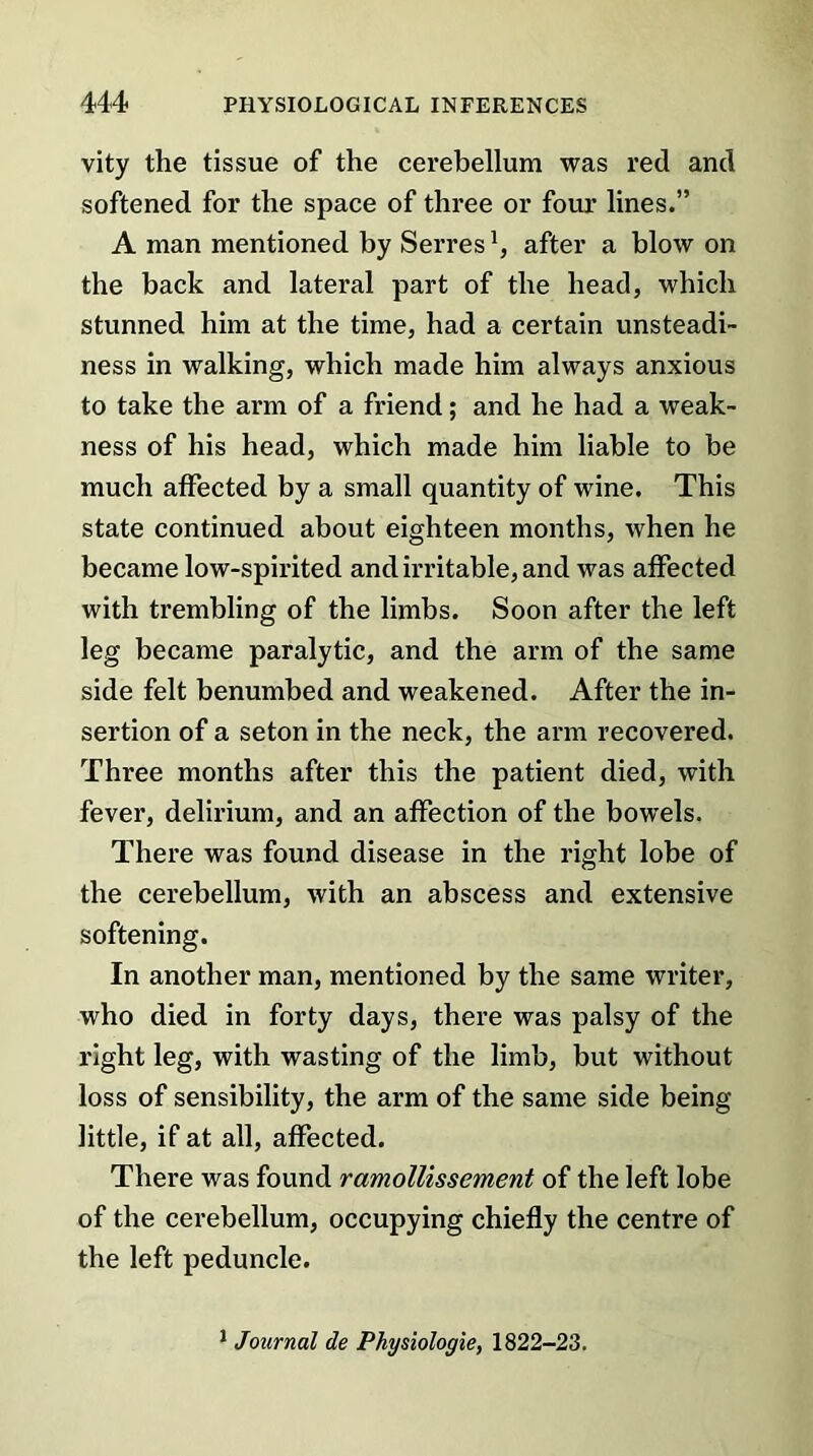 vity the tissue of the cerebellum was red and softened for the space of three or four lines.” A man mentioned by Serresafter a blow on the back and lateral part of the head, which stunned him at the time, had a certain unsteadi- ness in walking, which made him always anxious to take the arm of a friend; and he had a weak- ness of his head, which made him liable to be much affected by a small quantity of wine. This state continued about eighteen months, when he became low-spirited and irritable, and was affected with trembling of the limbs. Soon after the left leg became paralytic, and the arm of the same side felt benumbed and weakened. After the in- sertion of a seton in the neck, the arm recovered. Three months after this the patient died, with fever, delirium, and an affection of the bowels. There was found disease in the right lobe of the cerebellum, with an abscess and extensive softening. In another man, mentioned by the same writer, who died in forty days, there was palsy of the right leg, with wasting of the limb, but without loss of sensibility, the arm of the same side being- little, if at all, affected. There was found ramollissement of the left lobe of the cerebellum, occupying chiefly the centre of the left peduncle. 1 Journal de Physiologie, 1822-23.